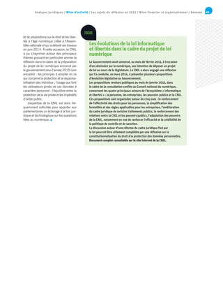 41Analyses juridiques / Bilan d’activité / Les sujets de réflexion en 2015 / Bilan financier et organisationnel / Annexes
et de propositions sur le droit et les liber-
tés à l’âge numérique créée à l’Assem-
blée nationale et qui a débuté ses travaux
en juin 2014. À cette occasion, la CNIL
a pu s’exprimer autour des principaux
thèmes pouvant en particulier animer la
réflexion dans le cadre de la préparation
du projet de loi numérique annoncé par
le gouvernement pour l’année 2015 (voir
encadré) : les principes à adopter en ce
qui concerne la protection et la responsa-
bilisation des individus ; l’usage que font
les utilisateurs privés de ces données à
caractère personnel ; l’équilibre entre la
protection de la vie privée et les impératifs
d’ordre public.
L’expertise de la CNIL est donc fré-
quemment sollicitée pour apporter aux
parlementaires un éclairage à la fois juri-
dique et technologique sur les questions
liées au numérique.
Les évolutions de la loi informatique
et libertés dans le cadre du projet de loi
numérique
Le Gouvernement avait annoncé, au mois de février 2013, à l’occasion
d’un séminaire sur le numérique, son intention de déposer un projet
de loi au cours de la législature. La CNIL a alors engagé une réflexion
qui l’a conduite, en mars 2014, à présenter plusieurs propositions
d’évolution législative au Gouvernement.
Les propositions rendues publiques au mois de janvier 2015, dans
le cadre de la consultation confiée au Conseil national du numérique,
concernent les quatre principaux acteurs de l’écosystème « informatique
et libertés » : la personne, les entreprises, les pouvoirs publics et la CNIL.
Ces propositions sont organisées autour de cinq axes : le renforcement
de l’effectivité des droits pour les personnes, la simplification des
formalités et des règles applicables pour les entreprises, l’amélioration
du cadre juridique de certains traitements publics, le renforcement des
relations entre la CNIL et les pouvoirs publics, l’adaptation des pouvoirs
de la CNIL, notamment en vue de renforcer l’efficacité et la crédibilité de
la politique de contrôle et de sanction.
La discussion autour d’une réforme du cadre juridique fixé par
la loi pourrait être utilement complétée par une réflexion sur la
constitutionnalisation du droit à la protection des données personnelles.
Document complet consultable sur le site Internet de la CNIL.
FOCUS
 