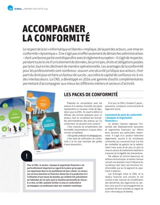 NP
NP
Analyses juridiques / Bilan d’activité / Les sujets de réflexion en 2015 / Bilan financier et organisationnel / Annexes
RAPPORT D’ACTIVITÉ 201442
ACCOMPAGNER
LA CONFORMITÉ
Lerespectdelaloi«informatiqueetlibertés»implique,delapartdesacteurs,unemiseen
conformité«dynamique».Ilnes’agitpaseneffetseulementdedémarchesadministratives
–dontunebonnepartievontdisparaîtreaveclerèglementeuropéen–ils’agitderespecter,
pendanttoutelavied’untraitementdedonnées,lesprincipes,droitsetobligationsposées
parlaloi,toutenlesdéclinantdemanièreopérationnelle.Lesavantagesdelaconformité
pourlesprofessionnelssontnombreux :assurerunesécuritéjuridiqueauxacteurs ;tirer
partidudroitpourenfaireunfacteurdesuccès ;accroîtrelecapitaldeconfiancevis-à-vis
des interlocuteurs. La CNIL a développé en 2014 une gamme d’outils complémentaires
permettantd’accompagnerauxmieuxlesdifférentsmétiersetsecteursd’activité.
Élaborés en concertation avec les
acteurs d’un secteur d’activité, les packs
représentent un nouveau mode de régu-
lation pour la CNIL. Ils visent à définir et
diffuser des bonnes pratiques pour un
secteur, tout en simplifiant les formali-
tés administratives des acteurs qui s’y
conforment. Ils peuvent ainsi contenir :
Des mesures de simplification des
formalités (autorisations uniques et/ou
normes simplifiées),
Des guides pratiques et pédagogiques,
Des tests de vérification de confor-
mité à la loi (par exemple des grilles
d’auto-évaluation).
À ce jour, la CNIL a finalisé 3 packs :
assurance, compteurs communicants et
logement social.
Lancement du pack de conformité
«banques et organismes
financiers»
Le secteur banque regroupe l’en-
semble des établissements bancaires
et organismes financiers qui offrent
leurs services aux particuliers notam-
ment. Il s’agit d’un secteur fortement
réglementé, soumis à de nombreuse
contraintes qui concernent tout à la fois
les modalités de gestion de la relation
client mais aussi et de plus en plus la
mise en œuvre de traitements destinés à
s’assurer de la légalité des transactions.
Par ailleurs et comme beaucoup de
secteurs économiques, le secteur banque
connait une évolution sous l’influence du
numérique tant dans ses fonctions tra-
ditionnelles que sur le segment du paie-
ment à distance.
Les échanges entre la CNIL et le
secteur financier sont anciens et ont
conduit à des mesures de simplification
des démarches des organismes du sec-
teur, ainsi que d’un accompagnement au
quotidien de leurs activités au regard de
la loi informatique et libertés.
LES PACKS DE CONFORMITÉ
!
Pour la CNIL, le secteur «banque et organismes financiers» est
particulièrement important au regard de la place qu’occupent
ces organismes dans la vie quotidienne de leurs clients. Le recours
aux services bancaires et financiers donne lieu à la production et à
l’utilisation d’une masse de données qui révèlent très précisément
les habitudes de vie mais aussi la situation personnelle de chacun.
À ce titre, la CNIL souhaite faciliter la mise en conformité et
accompagner ces professions dans leur mutation numérique.
lation pour la CNIL. Ils visent à définir et
diffuser des bonnes pratiques pour un
secteur, tout en simplifiant les formali-
tés administratives des acteurs qui s’y
conforment. Ils peuvent ainsi contenir :
formalités (autorisations uniques et/ou
normes simplifiées),
mité à la loi (par exemple des grilles
d’auto-évaluation).
 