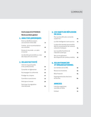 SOMMAIRE
3. LES SUJETS DE RÉFLEXION
EN 2014
Pour qui les véhicules connectés
roulent-ils ? 70
La ville intelligente à votre service 72
La place des données personnelles
dans la consommation de contenus
culturels et ludiques 74
Les nouvelles frontières de
l’identité numérique 76
Vers un encadrement
des dispositifs de caméras mobiles 79
4. BILAN FINANCIER
ET ORGANISATIONNEL
Les membres de la CNIL 82
Ressources humaines 83
Bilan financier 83
Organigramme des directions
et services 84
ANNEXES
Liste des organismes
contrôlés en 2014 86
Lexique 91
Avant-propos de la Présidente
Mot du secrétaire général
1. ANALYSES JURIDIQUES
Droit au déréférencement :
une avancée irréversible 12
Cookies : de la recommandation
aux contrôles 18
Drones et vie privée : un cadre
à inventer 26
Les données personnelles au cœur
des enjeux de concurrence 30
2. BILAN D’ACTIVITÉ
Informer le grand public
et les professionnels 34
Conseiller et réglementer 37
Accompagner la conformité 42
Protéger les citoyens 47
Contrôler et sanctionner 53
Anticiper et innover 59
Participer à la régulation
internationale 63
 