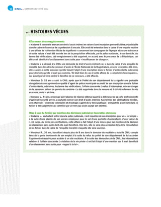 RAPPORT D’ACTIVITÉ 201452
... HISTOIRES VÉCUES
Effacement des enregistrements
 Madame B a souhaité exercer son droit d’accès indirect en raison d’une inscription pouvant lui être préjudiciable
dans le cadre de l’exercice de sa profession d’avocate. Elle avait été entendue dans le cadre d’une enquête relative
à une affaire de « détention illicite de stupéfiants » concernant son compagnon de l’époque et aucune substance
de cette nature n’avait été trouvée lors de la perquisition effectuée, par la police nationale, à son domicile. Au
terme des vérifications, cet enregistrement a été supprimé, en accord avec le procureur de la République, car
elle avait bénéficié d’un classement sans suite pour « insuffisances de charges ».
 Madame L a adressé à la CNIL une demande de droit d’accès indirect car, si dans le cadre d’une enquête de
moralité dans le cadre du concours d’accès à l’École Nationale de la Magistrature, un avis favorable a été émis,
elle a appris à cette occasion qu’elle faisait l’objet d’une inscription dans le fichier d’antécédents judiciaires
pour des faits qu’elle n’avait pas commis. Tel était bien le cas et cette affaire de « complicité d’escroquerie »,
qui aurait pu lui faire perdre le bénéfice de ce concours, a été effacée.
 Monsieur D, 55 ans a saisi la CNIL après que le Préfet de son département lui a signifié une probable
abrogation de son agrément en qualité d’agent de police municipale au motif de son inscription dans le fichier
d’antécédents judiciaires. Au terme des vérifications, l’affaire concernée (« refus d’obtempérer, mise en danger
de la personne, défaut de permis de conduire ») a été supprimée dans la mesure où il n’était nullement le mis
en cause, mais la victime.
 Monsieur L., 54 ans, préoccupé par l’absence de réponse obtenue quant à la délivrance de sa carte professionnelle
d’agent de sécurité privée a souhaité exercer son droit d’accès indirect. Aux termes des vérifications menées,
une affaire de « violences volontaires et d’outrage à agent de la force publique » enregistrée à son nom dans ce
fichier a été supprimée car, commise par un tiers qui avait usurpé son identité.
Mise à jour du fichier par mention des décisions judiciaires favorables obtenues
 Madame L., souhaitant entrer dans la police nationale, s’est inquiétée de son inscription pour un « vol simple »
à la suite d’une plainte de son ancien employeur pour le vol d’une pochette d’autocollants d’une valeur de
1,40 euros. Au terme des vérifications, cette affaire a fait l’objet d’une mise à jour par mention de la décision
de classement sans suite dont elle avait bénéficié. Dès lors, elle ne sera plus accessible lors de la consultation
de ce fichier dans le cadre de l’enquête moralité à laquelle elle sera soumise.
 Monsieur R., 36 ans, travaillant depuis plus de 8 ans dans le domaine du nucléaire a saisi la CNIL compte
tenu de la perte imminente de son emploi à la suite du refus du préfet de son département de lui accorder
l’agrément nécessaire pour accéder à un site nucléaire. À la suite des démarches de la CNIL, les informations
relatives à l’affaire concernée (« violation de la vie privée ») ont fait l’objet d’une mention car il avait bénéficié
d’un classement sans suite pour « rappel à la loi ».
 