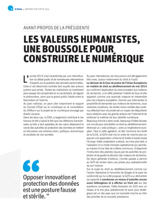 LESVALEURSHUMANISTES,
UNEBOUSSOLEPOUR
CONSTRUIRELENUMÉRIQUE
AVANT-PROPOS DE LA PRÉSIDENTE
Opposerinnovationet
protectiondesdonnées
estune posturefausse
etstérile.”
“
RAPPORT D’ACTIVITÉ 20146
Au plan international, les discussions ont été également
très vives, autour notamment du droit à l’oubli.
La décision de la Cour de justice de l’Union Européenne
en matière de droit au déréférencement de mai 2014
qui confirme l’application du droit européen aux moteurs
de recherche, a en effet polarisé l’intérêt de tous et elle
apparait comme une avancée majeure et irréversible
pour les citoyens européens. Donner aux internautes la
possibilité de demander aux moteurs de recherche, sous
certaines conditions, de rendre moins visibles des conte-
nus affectant leur vie privée est un moyen de rééquilibrer
leurs relations avec les grands acteurs de l’internet et de
renforcer la maîtrise de leur identité numérique.
Beaucoup d’encre a alors coulé, beaucoup d’idées fausses
ont circulé pour discréditer ce droit au déréférencement,
dénoncer un « vide juridique », voire un impérialisme euro-
péen. Face à cette agitation, et dès l’annonce de l’arrêt
de la CJUE, le G29 s’est mis en ordre de marche pour en
assurer une application uniforme et lisible à travers toute
l’Europe. Cette coopération a abouti, six mois plus tard, à
l’adoption d’un mode d’emploi opérationnel qui permet,
au travers d’une liste de critères communs, d’objectiver
l’instruction des plaintes reçues par les autorités de pro-
tection et de guider la décision des moteurs de recherche.
De façon générale d’ailleurs, l’année passée a permis
au G29 de rentrer dans une phase plus opérationnelle
de son histoire.
Sur le sujet du droit au déréférencement comme sur
l’action répressive à l’encontre de Google et le pack de
conformité qui lui a été proposé, le G29 a su démontrer
sa capacité à coordonner un réseau d’autorités encore
assez hétérogènes et à afficher un front uni sur des
questions complexes. Cette évolution du G29 vers un
réseau à la fois plus opérationnel et aussi plus straté-
gique est un des axes que j’ai souhaité inscrire au titre
des priorités de la nouvelle présidence.
année 2014 s’est caractérisée par une intensifica-
tion du débat public et de nombreuses interventions
d’experts sur la question des données personnelles.
Celle-ci est désormais centrale tant auprès des acteurs
publics que privés. Toutes les institutions se mobilisent
pour essayer de comprendre et, le cas échéant, de réguler
le phénomène, alors que le grand public hésite entre la
fascination et l’alarme.
Au plan national, on peut citer notamment le rapport
du Conseil d’État sur le numérique ou la consultation
du CNNum sur le projet de loi numérique envisagé par
Axelle Lemaire.
Dans les deux cas, la CNIL a largement contribué à ces
travaux et elle a salué le fait que ces réflexions transver-
sales qu’elle a tant appelées de ses vœux dépassent le
cercle des autorités de protection des données et mettent
en discussion une certaine vision, politique, économique
et sociétale de nos sociétés.
L’
 