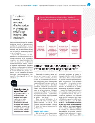 61Analyses juridiques / Bilan d’activité / Les sujets de réflexion en 2015 / Bilan financier et organisationnel / Annexes
exemple possible de créer des réglages
dédiés, par exemple un tableau de bord
(dashboard) explicitant leurs accès et
transmissions de données et les raisons
associées, avec des possibilités de refuser
(opt out) ou de ne pas accepter (opt in)
certaines fonctions.
Ces résultats permettent à la CNIL
d’affiner son accompagnement de la
mise en conformité de cet écosystème
complexe, dans lequel cohabitent de
nombreux acteurs dont les tailles et
modèles économiques diffèrent. Editeurs
de systèmes d’exploitation, fabricants
de téléphone, développeurs et éditeurs
d’applications, publicitaires, fournisseurs
de services (monétisation, analyse d’au-
dience), chacun doit prendre la mesure
des progrès à faire pour donner une meil-
leure information et plus de contrôle aux
utilisateurs.
La mise en
œuvre de
mesures
d’information
et de réglages
spécifiques
pourrait être
envisagée.
Mesurer le nombre exact de pas par-
courus dans la journée, suivre son poids
avec une balance connectée, mesurer la
qualité de son sommeil avec un brace-
let, un podomètre ou une montre, autant
de possibilités offertes aux adeptes de
la « quantification de soi ». Ces objets
connectés posent des questions nou-
velles. Quel contrôle l’individu doit-il
avoir sur la transmission et l’utilisation
de ces données ? Quels sont les modèles
économiques associés à ces données ?
Et surtout, qui sont les acteurs qui doivent
et peuvent y avoir accès ?
C’est pourquoi, à l’occasion de la
publication du Cahier innovation et pros-
pective consacré à ce sujet, la CNIL a
organisé une table-ronde afin d’éclairer
le débat, ainsi que des ateliers avec les
professionnels.
Quelles applications ?
Que ce soit au travers d’une applica-
tion mobile de santé ou d’une balance
QUANTIFIED SELF, M-SANTE : LE CORPS
EST IL UN NOUVEL OBJET CONNECTÉ ?
connectée, ces usages se fondent sur
des captures de données de plus en plus
automatisées et induisent la circulation
de grandes masses de données person-
nelles, parfois intimes. Ces échanges de
données se font à l’initiative des individus
eux-mêmes qui souhaitent partager leurs
données ; ils aliment aussi les modèles
économiques de ce marché émergent.
Aujourd’hui, il s’agit essentiellement
de bracelets, de podomètres, de montres
ou d’applications mobiles recourant aux
capteurs du smartphone. Si le quantified
self en tant que mouvement reste margi-
nal, il s’étend progressivement et rapide-
ment auprès du grand public. On estime
qu’en 2017 un utilisateur de smartphone
sur deux aura installé au moins une appli-
cation dédiée au bien-être ou à la santé
(source : Research2Guidance, 2013).
On parle déjà pour demain d’un marché
des wearables technologies (intégrant
lunettes, bijoux, vêtements…) estimé
à 30 milliards de $ à l’horizon 2018
INFOS +
Qu’est-ce que le
quantified self ?
Le quantified self ou le « soi
quantifié » renvoie à un
ensemble de pratiques
variées qui ont toutes
pour point commun,
de retranscrire en chiffres,
de mesurer et de comparer
avec d’autres personnes des
variables relatives au mode
de vie : nutrition, activités
physiques, poids, sommeil...
 