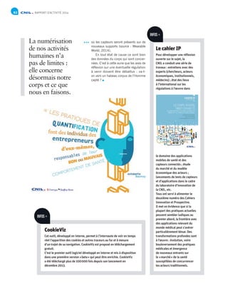 RAPPORT D’ACTIVITÉ 201462
où les capteurs seront présents sur de
nouveaux supports (source : Wearable
World, 2014).
En tout état de cause ce sont bien
des données du corps qui sont concer-
nées. C’est à cette aune que les axes de
réflexion sur une éventuelle régulation
à venir doivent être débattus : va-t-
on vers un habeas corpus de l’Homme
capté ?
INFOS +
Le cahier IP
Pour développer une réflexion
ouverte sur le sujet, la
CNIL a conduit une série de
travaux : entretiens avec des
experts (chercheurs, acteurs
économiques, institutionnels,
médecins) ; état des lieux
à l’international sur les
régulations à l’œuvre dans
le domaine des applications
mobiles de santé et des
capteurs connectés ; étude
du marché et du modèle
économique des acteurs ;
lancements de tests de capteurs
et d’applications dans le cadre
du laboratoire d’innovation de
la CNIL, etc.
Tous ont servi à alimenter le
deuxième numéro des Cahiers
Innovation et Prospective.
Il met en évidence que si la
plupart des pratiques actuelles
peuvent sembler ludiques au
premier abord, la frontière avec
des applications relevant du
monde médical peut s’avérer
particulièrement ténue. Des
transformations profondes sont
à l’œuvre : évolution, voire
bouleversement des pratiques
médicales et émergence
de nouveaux entrants sur
le « marché » de la santé
susceptibles de concurrencer
les acteurs traditionnels.
La numérisation
de nos activités
humaines n’a
pas de limites :
elle concerne
désormais notre
corps et ce que
nous en faisons.
INFOS +
CookieViz
Cet outil, développé en interne, permet à l’internaute de voir en temps
réel l’apparition des cookies et autres traceurs au fur et à mesure
d’un trajet de sa navigation. CookieViz est proposé en téléchargement
gratuit.
C’est le premier outil logiciel développé en interne et mis à disposition
dans une première version « beta » qui peut être enrichie. CookieViz
a été téléchargé plus de 100 000 fois depuis son lancement en
décembre 2013.
 