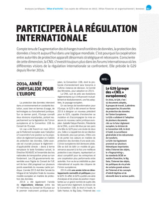 63Analyses juridiques / Bilan d’activité / Les sujets de réflexion en 2015 / Bilan financier et organisationnel / Annexes
PARTICIPERÀLARÉGULATION
INTERNATIONALE
Comptetenudel’augmentationdeséchangestransfrontièresdedonnées,laprotectiondes
donnéess’inscritaujourd’huidansunelogiquemondiale.C’estpourquoilacoopération
entreautoritésdeprotectionapparaîtdésormaisstratégiqueetnécessaire.Consciente
decettedimension,laCNILs’investittoujoursplusdanslesforumsinternationauxoùles
différentes visions de la régulation internationale se confrontent. Elle préside le G29
depuisfévrier2014.
La protection des données intervient
dans un environnement en constante évo-
lution, aussi bien en termes d’usage, de
technologies ou d’encadrement juridique.
Sur ce dernier point, l’Europe connaît
deux révisions importantes, portant res-
pectivement sur la législation de l’Union
européenne et la Convention 108 du
Conseil de l’Europe.
Un cap a été franchi en mars 2014
par le Parlement européen avec l’adoption
à l’unanimité d’une position sur la propo-
sition de règlement européen en matière
de protection des données. Cette avan-
cée est cruciale puisque le règlement –
d’applicabilité directe – devra à terme
remplacer le texte fondateur actuel, la
Directive 95/46/EC et l’ensemble des lois
nationales de transposition prises sur son
fondement. Les 28 gouvernements ras-
semblés sous l’égide du Conseil de l’UE
ont de leur côté progressé sur plusieurs
points essentiels du nouveau cadre juri-
dique. L’année 2015 doit être l’année du
trilogue et de l’adoption finale du nouveau
modèle européen en matière de protec-
tion des données.
2014 a été également l’année
de négociations intenses entre les
47 membres du Conseil de l’Europe sur
le premier instrument juridique euro-
péen, la Convention 108, dont le pro-
tocole d’amendement sera transmis à
l’ultime instance de décision, le Comité
des Ministres, pour adoption en 2015.
La CNIL suit de près ses évolutions
réglementaires qui s’influencent mutuel-
lement et révolutionneront, une fois adop-
tées, le paysage européen.
En ces temps de transformation pour
l’Europe, le G29 a été amené en février
2014 à désigner un nouveau président
pour le G29, capable d’enclencher sa
mutation et d’accompagner la mise en
œuvre du nouveau cadre juridique euro-
péen. Isabelle Falque-Pierrotin, Présidente
de la CNIL, a ainsi été élue par ses pairs
à la tête du G29 pour une durée de deux
ans. Celle-ci a rappelé lors de son élection
la nécessité, plus que jamais, d’être unis
et de porter nos valeurs en matière de
protection des données d’une seule voix.
L’Union européenne doit demeurer pilote.
Elle se doit de bâtir un modèle de gou-
vernance assurant à la fois une meilleure
protection à ses citoyens, représentant un
atout compétitif pour les entreprises et
une coopération plus performante entre
autorités. Il en va de sa crédibilité au plan
international et auprès des citoyens de
l’Union européenne.
2014 a été une année riche en déve-
loppements normatifs et politiques pour
le G29. En effet, le G29 a publié une série
d’analyses et de prises de position impor-
tantes sur un grand nombre de sujets clés
tels que le futur règlement, la révision de
la Convention 108, le droit à l’oubli, le
Safe Harbor, le Big Data, l’Internet des
2014, ANNÉE
CHRYSALIDE POUR
L’EUROPE
Le G29 (groupe
des « CNIL »
européennes)
En 2014, le G29, c’est :
42 documents adoptés,
8 groupes de travail, 5 plénières
regroupant les 29 autorités
de protection des données
de l’Union Européenne.
Le G29 a collaboré à l’adoption
de plusieurs documents
clés sur le futur règlement
européen, la révision de
la Convention 108, le droit
à l’oubli, la surveillance
généralisée et les mécanismes
de transferts.
Le G29 s’est également
prononcé sur plusieurs
thématiques importantes
telles l’internet des objets,
le « fingerprinting »,
les standards OCDE en
matière financière, le Big
Data, l’Internet des objets,
les politiques de vie privée
de certains grands acteurs
de l’Internet et les concepts
d’intérêt légitime et de
nécessité dans le secteur public.
INFOS +
 