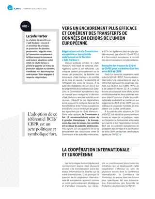RAPPORT D’ACTIVITÉ 201466
Négociations entre le Commission
européenne et les autorités
américaines sur la décision
« Safe Harbour »
Depuis quelques années, le « Safe
Harbour » fait l’objet de certaines inter-
rogations quant à son efficacité. Les
critiques portent principalement sur le
niveau de protection, la lisibilité des
documents « Safe Harbour », le contrôle
de la mise en œuvre, l’accessibilité et
l’efficacité des voies de recours. À la
suite des révélations de juin 2013 sur
les programmes de surveillance aux États-
Unis, la Commission européenne a reçu
un mandat pour renégocier la décision
« Safe Harbour » avec les autorités amé-
ricaines. L’objectif de ces négociations
est de restaurer la confiance dans les flux
transfrontières entre l’Union européenne
et les États-Unis en renforçant les garan-
ties apportées par le « Safe Harbour ».
Dans cette optique, la Commission a
fixé 13 recommandations autour de
4 grandes thématiques : la transpa-
rence, les voies de recours, les contrôles
et l’accès par les autorités américaines.
Très vigilant sur ces questions et sur le
déroulement des discussions entre la
Commission et les autorités américaines,
Les technologies évoluent également
constamment depuis déjà plusieurs
années et la mondialisation ancre les
enjeux informatique et libertés sur la
scène internationale. C’est pourquoi la
question de la coopération internatio-
nale et européenne apparait comme
un sujet particulièrement stratégique
et d’ampleur croissante, qui néces-
le G29 s’est également saisi de cette pro-
blématique et, par lettre du 10 avril 2014
à la Commission européenne, a formulé
des recommandations complémentaires.
Poursuite des travaux du G29 et
de l’APEC pour la création d’un lien
entre BCR et CBPR
Fruit d’un travail de coopération inédit
entre le G29 et l’APEC, forums rassem-
blant près d’une cinquantaine de pays, le
référentiel regroupant les exigences rela-
tives aux BCR et aux CBPR (WP212)
a été adopté en février 2014. Les deux
forums ont concentré leurs efforts sur les
similitudes entre les deux systèmes avec
pour objectif commun d’aider les multi-
nationales souhaitant se conformer aux
exigences des BCR et des CBPR via une
politique de vie privée mondiale, et ainsi
obtenir une double certification.
À la suite de cette adoption, le G29
et l’APEC ont décidé de poursuivre leurs
travaux au moyen de cas pratiques, basés
sur l’expérience d’entreprises volontaires
qui visent à la fois l’approbation de leurs
BCR par les autorités européennes de
protection des données et la certification
de leurs CBPR par les tiers certificateurs
agréés par l’APEC.
site un investissement dans toutes les
initiatives qui se développent. Cette
coopération s’effectue au sein de
plusieurs forums dont la Conférence
Internationale, la Conférence de
Printemps, ou encore dans des forums
plus spécifiques tel que l’Associa-
tion Francophone des Autorités de
Protection des Données (AFAPDP).
VERS UN ENCADREMENT PLUS EFFICACE
ET COHÉRENT DES TRANSFERTS DE
DONNÉES EN DEHORS DE L’UNION
EUROPÉENNE
LA COOPÉRATION INTERNATIONALE
ET EUROPÉENNE
Le Safe Harbor
La « Sphère de sécurité » ou
« Safe Harbour » renvoie à
un ensemble de principes
de protection des données
personnelles, négociés entre
la Commission européenne et
le Département du commerce
américain et adoptés en juillet
2000. Le « Safe Harbour »
permet d’apporter un niveau de
protection adéquat aux données
transférées vers des entreprises
américaines s’étant engagées à
respecter ces principes.
INFOS +
L’adoption de ce
référentiel BCR/
CBPR est un
acte politique et
symbolique fort.
 