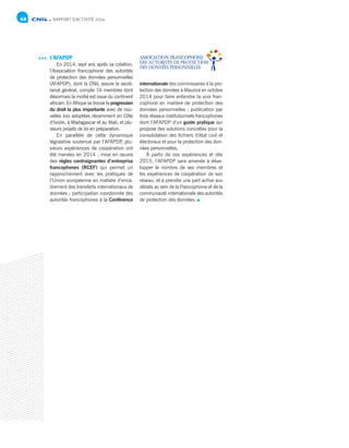 RAPPORT D’ACTIVITÉ 201468
L’AFAPDP
En 2014, sept ans après sa création,
l’Association francophone des autorités
de protection des données personnelles
(AFAPDP), dont la CNIL assure le secré-
tariat général, compte 16 membres dont
désormais la moitié est issue du continent
africain. En Afrique se trouve la progression
du droit la plus importante avec de nou-
velles lois adoptées récemment en Côte
d’Ivoire, à Madagascar et au Mali, et plu-
sieurs projets de loi en préparation.
En parallèle de cette dynamique
législative soutenue par l’AFAPDP, plu-
sieurs expériences de coopération ont
été menées en 2014 : mise en œuvre
des règles contraignantes d’entreprise
francophones (RCEF) qui permet un
rapprochement avec les pratiques de
l’Union européenne en matière d’enca-
drement des transferts internationaux de
données ; participation coordonnée des
autorités francophones à la Conférence
internationale des commissaires à la pro-
tection des données à Maurice en octobre
2014 pour faire entendre la voix fran-
cophone en matière de protection des
données personnelles ; publication par
trois réseaux institutionnels francophones
dont l’AFAPDP d’un guide pratique qui
propose des solutions concrètes pour la
consolidation des fichiers d’état civil et
électoraux et pour la protection des don-
nées personnelles.
À partir de ces expériences et dès
2015, l’AFAPDP sera amenée à déve-
lopper le nombre de ses membres et
les expériences de coopération de son
réseau, et à prendre une part active aux
débats au sein de la Francophonie et de la
communauté internationale des autorités
de protection des données.
 