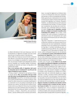 7
Isabelle Falque-Pierrotin,
Présidente de la CNIL
Avant-propos
deurs. Le projet de règlement va d’ailleurs dans
ce sens en renforçant les droits et en proposant
par exemple un droit à la portabilité des données.
Cette approche plus individuelle de la vie privée
ne doit pas pour autant conduire à faire peser tout
le poids de la régulation sur l’individu. Poussée à
l’extrême, une telle démarche pourrait conduire à
la privatisation des données, au risque d’oublier
que la protection des données est un droit fon-
damental, donc inaliénable même par l’individu
lui-même. L’enjeu pour le régulateur consiste
dès lors à intégrer ces tensions nouvelles entre
l’individuel et le collectif. Pour ce faire, il doit
proposer des outils juridiques et pratiques qui
aboutissent à plus de transparence de la part
des acteurs économiques et plus de maîtrise pour
les individus.
“Big data is beautiful !”. Autre formule que l’on
a beaucoup entendue ces derniers temps et qui
n’est pas sans lien avec la précédente. L’antienne
ressassée à l’envi nous explique que la révolution
du big data, ô combien prometteuse dans un
contexte économique difficile, est un phénomène
orthogonal à la loi informatique et libertés. Pire
encore, celle-ci entraverait l’expansion de cet eldorado
alors que tout devrait s’incliner inéluctablement devant
la puissance de l’algorithme. Mieux vaudrait donc lais-
ser les seules entreprises décider de croiser et brasser
toutes les données qu’elles souhaitent en pariant sur les
bénéfices obtenus par ce traitement de masse.
Je pense, pour ma part, que la réalité est sans doute
plus modeste et parfaitement intégrable à une démarche
informatique et libertés. Les principes de la loi sont suf-
fisamment robustes et plastiques pour ingérer le chan-
gement d’échelle induit par le big data. Assurément, la
procédure et les outils doivent s’adapter en allégeant
le contrôle a priori (finalité de la collecte) et en déve-
loppant des outils de conformité adaptés aux usages
sectoriels. La CNIL y travaille à travers notamment ses
packs de conformité. Les techniques d’anonymisation
sur lesquelles s’est penché le G29 dans son avis d’avril
2014 peuvent également ouvrir des voies opérationnelles
de traitement des données dans le cadre du big data.
Opposer innovation et protection des données comme
certains voudraient nous y conduire est donc une pos-
ture fausse et stérile. Non seulement ces principes ne
s’opposent pas, mais au contraire ils enclenchent un
cercle vertueux, un cercle de confiance, clé de voûte d’un
numérique durable. Et les principes de protection de don-
nées peuvent aider l’Europe à être à la pointe du Big data.
Le débat international s’est aussi beaucoup nourri de
la perspective du règlement européen et de ses consé-
quences pour les grands acteurs internationaux.
S’est en effet mis en place au cours de l’année un discours
très offensif à l’encontre des principes européens, au
service d’une stratégie de conquête d’un modèle concur-
rent. Les principes européens sont présentés par certains
comme inadaptés aux nouvelles réalités numériques,
incapables de répondre aux enjeux du Big data ou de
l’internet des objets.
Face à ces nouveaux défis, le régulateur doit savoir
se renouveler tout en maintenant le cap fixé par des
valeurs fondatrices encore robustes.
« Privacy is dead ! » entendait-on par exemple à Davos
en janvier dernier. Non, la vie privée n’est pas morte
mais elle évolue incontestablement vers une dimension
plus individuelle. Aujourd’hui, les données personnelles
sont la particule élémentaire du monde numérique. Elles
sortent du strict champ de la vie privée et participent à
la construction d’une vie publique revendiquée par les
individus eux-mêmes. Ces derniers font d’ailleurs la dis-
tinction entre ce qui relève de l’intime et qu’ils souhaitent
préserver et ce qui peut contribuer à leur vie publique. Ils
paramètrent leur vie privée pour obtenir une exposition
sur-mesure, « à façon ». Aujourd’hui, plus que de pro-
tection, c’est de maîtrise que les individus sont deman-
 