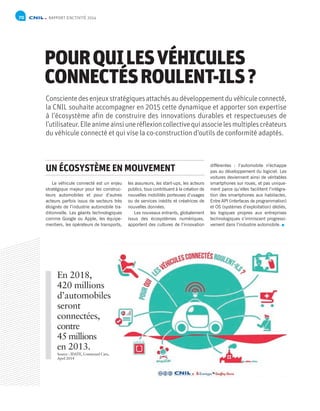 70 RAPPORT D’ACTIVITÉ 2014
POURQUILESVÉHICULES
CONNECTÉSROULENT-ILS?
Conscientedesenjeuxstratégiquesattachésaudéveloppementduvéhiculeconnecté,
la CNIL souhaite accompagner en 2015 cette dynamique et apporter son expertise
à l’écosystème afin de construire des innovations durables et respectueuses de
l’utilisateur.Elleanimeainsiuneréflexioncollectivequiassocielesmultiplescréateurs
du véhicule connecté et qui vise la co-construction d’outils de conformité adaptés.
Le véhicule connecté est un enjeu
stratégique majeur pour les construc-
teurs automobiles et pour d’autres
acteurs parfois issus de secteurs très
éloignés de l’industrie automobile tra-
ditionnelle. Les géants technologiques
comme Google ou Apple, les équipe-
mentiers, les opérateurs de transports,
les assureurs, les start-ups, les acteurs
publics, tous contribuent à la création de
nouvelles mobilités porteuses d’usages
ou de services inédits et créatrices de
nouvelles données.
Les nouveaux entrants, globalement
issus des écosystèmes numériques,
apportent des cultures de l’innovation
différentes : l’automobile n’échappe
pas au développement du logiciel. Les
voitures deviennent ainsi de véritables
smartphones sur roues, et pas unique-
ment parce qu’elles facilitent l’intégra-
tion des smartphones aux habitacles.
Entre API (interfaces de programmation)
et OS (systèmes d’exploitation) dédiés,
les logiques propres aux entreprises
technologiques s’immiscent progressi-
vement dans l’industrie automobile.
UN ÉCOSYSTÈME EN MOUVEMENT
En 2018,
420 millions
d’automobiles
seront
connectées,
contre
45 millions
en 2013.
Source : IDATE, Connected Cars,
April 2014
 