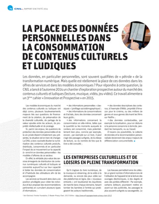 RAPPORT D’ACTIVITÉ 201474
LA PLACE DES DONNÉES
PERSONNELLES DANS
LA CONSOMMATION
DE CONTENUS CULTURELS
ET LUDIQUES
Les données, en particulier personnelles, sont souvent qualifiées de « pétrole » de la
transformation numérique. Mais quelle est réellement la place de ces données dans les
offresdeservicesetdanslesmodèleséconomiques ?Pourrépondreàcettequestion,la
CNILalancéàl’automne2014unchantierd’explorationprospectiveautourdumarchédes
contenusculturelsetludiques(lecture,musique,vidéo,jeuvidéo).Cetravailalimentera
un3ème
cahier« InnovationetProspective »en2015.
Les modèles économiques du marché
des contenus culturels ou ludiques ont
déjà connu plusieurs bouleversements
majeurs liés aux questions de finance-
ment de la création, de préservation de
la diversité culturelle, de partage de la
valeur ajoutée entre les acteurs, de pro-
priété intellectuelle et de piratage.
Si, parmi ces enjeux, les questions de
protection des données personnelles et de
la vie privée étaient initialement peu pré-
sentes, la situation est en train de changer.
La CNIL a donc souhaité étudier la numé-
risation des contenus culturels produits,
distribués, consommés et en particulier
l’impact de ce mouvement sur la capacité
à « enrichir en données personnelles » les
modèles d’affaires de ce secteur.
En effet, la véritable plus-value des ser-
vices émergents de distribution de conte-
nus numériques culturels et ludiques se
concentre aujourd’hui sur leur capacité
à traiter les données de consommation
et d’habitude des utilisateurs afin de les
accompagner.
Les services se trouvent alors dans une
position privilégiée pour cibler les indivi-
dus et leur proposer des recommandations
pertinentes en cumulant plusieurs types
d’informations :
• des informations personnelles « clas-
siques » (profilage sociodémographique) ;
• des informations de consommations
et d’achats, donc des données concernant
leurs goûts ;
• des informations concernant la
consommation en elle-même, telles que
la quantité ou les moments auxquels le
contenu est consommé, mais potentiel-
lement bien plus, comme par exemple,
encore ; par exemple sur un livre, il peut
s’agir des passages surlignés, de la vitesse
de lecture, ou du nombre de fois que le
livre a été consulté ;
Qu’il s’agisse du livre numérique, de
la musique en streaming, de la vidéo à la
demande, ou encore des jeux vidéo sur
des plateformes en ligne, des « nouveaux
entrants » ont bouleversé les équilibres
de marché dans chaque domaine, faisant
tomber les barrières à l’entrée qui proté-
geaient les acteurs traditionnels.
• des données descriptives des conte-
nus, à l’exemple d’IMdb, propriété d’Ama-
zon pour le cinéma, ou des milliers de
genres et sous-genres décrivant les films
sur Netflix ;
• des données contextuelles, par
exemple la localisation, pour en déduire
si la personne consomme à domicile, pen-
dant les transports, ou au travail.
À travers ces possibilités, la collecte
de données et la recommandation person-
nalisée deviennent des enjeux majeurs de
différenciation concurrentielle.
Les liseuses permettent ainsi de collec-
ter un grand nombre d’informations lors de
l’utilisation de l’appareil et de la lecture des
ouvrages électroniques, à des degrés et
avec des portées différents1
. Par exemple,
certains éditeurs pourraient mettre en
avant sur des publicités, les passages le
plus souvent surlignés ou sauvegardés. Le
LES ENTREPRISES CULTURELLES ET DE
LOISIRS EN PLEINE TRANSFORMATION
1
Voir Electronic Frontier Foundation, E-Reader Privacy Chart, 2012 Edition : https://www.eff.org/pages/reader-privacy-chart-2012
 