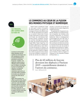 77Analyses juridiques / Bilan d’activité / Les sujets de réflexion en 2015 / Bilan financier et organisationnel / Annexes
L’étape faisant actuellement l’objet
du plus grand nombre d’innovations
est celle du paiement. On assiste à une
convergence d’acteurs très différents avec
d’un côté des spécialistes (pure players)
qui, se sentant à l’étroit dans l’univers
en ligne, descendent la chaîne de valeur,
et de l’autre, des intermédiaires tradi-
tionnels (banque, enseignes) soucieux
de numériser davantage leurs activités.
Au milieu, les nouveaux services tels que
Google Wallet, Paypal, Apple Pay, V.me
ou Square s’appuient sur l’infrastructure
bancaire traditionnelle en étant reliés à
une carte de paiement. En pratique, ces
solutions se matérialisent généralement
par des applications mobiles qui intègrent
des modes de paiement et des services
en lien avec la fidélité en mobilisant l’en-
semble des données de la relation com-
merciale. La fourniture de données par
l’utilisateur fait donc partie intégrante du
modèle économique.
Plus généralement, l’équipement crois-
sant des utilisateurs en smartphones favo-
rise la disparition des frontières entre
commerce électronique et commerce
traditionnel. Grâce au développement
de technologies tels que le QR code, le
NFC, la géolocalisation ou plus récem-
ment les beacons (cf. encadré), les iden-
tités numériques sont désormais enrichies
en combinant par exemple des recherches
sur internet en lien avec des achats et
des déplacements physiques en magasin.
Les acteurs optimisent ainsi le parcours
client, du site internet au magasin, mais
aussi à l’intérieur même du magasin en
s’appuyant sur des dispositifs d’analyse
de fréquentation.
LE COMMERCE AU CŒUR DE LA FUSION
DES MONDES PHYSIQUE ET NUMÉRIQUE
Plus de 60 millions de beacons
devraient être déployés à l’horizon
2019 – essentiellement destinés à
l’univers du commerce.
Source : ABI Research, 2014
Les beacons sont de petites
balises physiques sans fil,
capables de communiquer avec
des smartphones au travers
du protocole Bluetooth. Ils
permettent en particulier
de pouvoir « réveiller » une
application mobile lorsqu’un
utilisateur passe à proximité,
pour lui indiquer une opération
en cours ou lui proposer une
réduction. Ces dispositifs
rendent les commerces
connectés et, parce qu’ils ont
une portée limitée, permettent
de connaître avec précision le
parcours des clients dans le
magasin.
Apple a été le premier à les
utiliser à grande échelle, depuis
fin 2013 dans ses Apple Stores
américains. Cette technologie
émergente intéresse de plus en
plus de grandes enseignes et il
devrait y en avoir plus de
60 millions déployés à travers
le monde à l’horizon 2019 selon
une étude de ABI Research
(2014).
FOCUS
Les beacons,
des cookies dans
la vraie vie
 