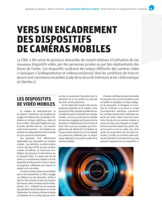 79Analyses juridiques / Bilan d’activité / Les sujets de réflexion en 2015 / Bilan financier et organisationnel / Annexes
VERS UN ENCADREMENT
DES DISPOSITIFS
DE CAMÉRAS MOBILES
En matière de vidéoprotection, la
loi prévoit l’interdiction de visualiser les
images de l’intérieur des immeubles d’ha-
bitation et, de façon spécifique, celles de
leurs entrées. Elle prévoit également que
le public doit être informé, « de manière
claire et permanente », de l’existence du
système de vidéoprotection et de l’autorité
ou de la personne responsable.
Ces garanties sont difficilement
applicables aux dispositifs de caméras
mobiles : par définition, la détermination
a priori des lieux filmés par des caméras
mobiles est difficile, de même que l’ins-
tallation de panneaux d’informations sur
le dispositif vidéo. Il importe dès lors de
prévoir un encadrement adapté à de tels
dispositifs et entourant leur mise en œuvre
de garanties suffisantes pour assurer le
respect de la vie privée.
Le cadre juridique actuel ne permettant
pas un tel encadrement, la CNIL a engagé
une réflexion sur ces dispositifs, utilisés à
des fins très diverses et avec des moyens
techniques variés (caméras-boutonnières,
drones, etc.). L’objectif est de proposer
des premières recommandations en vue de
l’élaboration de cadres juridiques adaptés
à l’utilisation de ce nouveau type de camé-
ras tout en préservant l’équilibre entre la
protection de la vie privée et la sécurité
des biens et des personnes.
Un tel cadre doit s’inspirer des bonnes
pratiques existantes en la matière. C’est
pourquoi la CNIL procède actuellement au
contrôle de certains dispositifs de caméras
mobiles, comme par exemple le contrôle
de caméras employées par le personnel de
sécurité d’un établissement de nuit dans le
Nord. Elle a ainsi pu constater que l’enre-
gistrement est déclenché à l’initiative de
chaque portier équipé et qu’il est signalé
aux personnes présentes par un voyant
rouge clignotant sur la partie visible de la
caméra portable.
D’autres contrôles devraient permettre
de proposer des recommandations plus
complètes et adaptées à chaque catégo-
rie de dispositifs. À cet égard, le minis-
tère de l’intérieur a annoncé un projet
d’encadrement spécifique concernant
les caméras boutonnières destinées aux
forces de l’ordre, déterminant les condi-
tions d’emploi de ces caméras mobiles, la
nature des lieux dans lesquels un enregis-
trement peut être réalisé (lieu public, lieu
privé ouvert ou non au public, etc.) et la
durée de conservation des données col-
lectées. La CNIL se montrera particuliè-
rement attentive à l’encadrement qui sera
proposé s’agissant de ces dispositifs.
La CNIL a été saisie de plusieurs demandes de conseil relatives à l’utilisation de ces
nouveaux dispositifs vidéo, par des personnes privées ou par des représentants des
forces de l’ordre. Ces dispositifs soulèvent des enjeux différents des caméras vidéo
« classiques » (vidéoprotection et vidéosurveillance), dont les conditions de mise en
œuvre sont clairement encadrées (code de la sécurité intérieure et loi « Informatique
et Libertés »).
LES DISPOSITIFS
DE VIDÉO MOBILES
 
