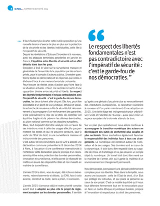 RAPPORT D’ACTIVITÉ 20148
Il faut d’autant plus écarter cette inutile opposition qu’une
nouvelle tension s’exerce de plus en plus sur la protection
de la vie privée et des libertés individuelles, celle liée à
l’impératif de sécurité.
Depuis les révélations d’Edouard Snowden et à nouveau,
avec les attaques terroristes perpétrées en janvier en
France, l’équilibre entre libertés et sécurité est en effet
débattu dans tous les pays.
Snowden a levé le voile sur la surveillance massive et
généralisée de l’ensemble de la population par des acteurs
privés, pour le compte d’acteurs publics. Snowden ques-
tionne toutes les démocraties et les réponses que celles-ci
élaborent face à une menace terroriste croissante.
Pour trouver de réelles voies d’action pour faire face à
la situation actuelle, il faut, me semble-t-il sortir d’une
opposition binaire entre sécurité et liberté. Le respect
des libertés fondamentales n’est pas contradictoire avec
l’impératif de sécurité : c’est le garde-fou de nos démo-
craties, les deux doivent aller de pair. Dès lors, pour être
acceptable d’un point de vue juridique, éthique et social,
la recherche de nouveaux outils de sécurité doit nécessai-
rement s’accompagner d’un renforcement des garanties.
C’est précisément le rôle de la CNIL de contrôler cet
équilibre fragile et de prévenir les dérives éventuelles,
au plan national comme sur les dossiers européens.
Mais, tout dispositif doit être analysé non à l’aune de
ses intentions mais à celle des usages effectifs que per-
mettent les textes et qui ne peuvent conduire, sauf à
sortir de l’Etat de droit, à une surveillance massive et
indiscriminée des personnes.
C’est autour de ces convictions que le G29 a adopté une
déclaration commune présentée le 8 décembre 2014
à Paris, à l’occasion d’une conférence internationale à
l’UNESCO. Cette déclaration pose le principe d’un néces-
saire équilibre entre protection des données personnelles,
innovation et surveillance, et elle pointe la nécessité de
mettre en œuvre des dispositifs ciblés et non massifs en
matière de surveillance.
L’année 2014 a donc, vous le voyez, été riche en évène-
ments, rebondissements et débats. La CNIL face à cela
avance, construit sa route, sans a priori, ni exclusion.
L’année 2015 s’annonce déjà et notre priorité consiste
avant tout à adopter au plus vite le projet de règle-
ment européen sur les données personnelles. Il semble
qu’après une période d’accalmie due au renouvellement
des institutions européennes, le calendrier s’accélère
à nouveau et l’on parle maintenant d’une adoption en
2015. Une telle étape est indispensable pour crédibili-
ser l’unité et l’identité de l’Europe ; aussi pour créer un
espace européen de la donnée attendu de tous.
Sur un plan plus opérationnel, nous allons continuer à
accompagner la transition numérique des acteurs en
développant des outils de conformité plus souples et
plus sectoriels. Nous souhaitons également favoriser
la responsabilité des individus face à tous ces chan-
gements. Le numérique est construit autour de l’utili-
sateur et de ses usages. Ses données sont au cœur de
la dynamique. Il doit donc être respecté dans sa capa-
cité de choix et d’arbitrage et ne pas devenir un simple
objet du numérique. Un travail doit donc être mené sur
la manière de l’armer, afin qu’il garde la maîtrise d’un
environnement en changement permanent.
Nos démocraties connaissent une période extrêmement
complexe pour nos libertés. Mais dans la tempête, nous
avons une boussole : celle de l’Etat de droit, d’un Etat
qui protège les individus, et qui place la personne au
cœur de son projet. C’est ce modèle équilibré qu’il nous
faut défendre fermement tout en le renouvelant pour
en faire un cadre éthique et juridique durable, propice
à l’innovation et respectueux du droit des personnes.
Lerespectdeslibertés
fondamentalesn’est
pascontradictoireavec
l’impératifdesécurité :
c’estlegarde-foude
nosdémocraties. ”
“
 