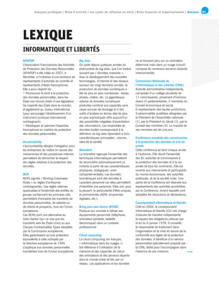 91Analyses juridiques / Bilan d’activité / Les sujets de réflexion en 2015 / Bilan financier et organisationnel / Annexes
AFAPDP
L’Association Francophone des Autorités
de Protection des Données Personnelles
(AFAPDP) a été créée en 2007, à
Montréal, à l’initiative d’une trentaine de
représentants d’autorités de contrôle et
représentants d’états francophones.
Elle a pour objectif de :
• Promouvoir le droit à la protection
des données personnelles, dans les
États non encore dotés d’une législation
(la majorité des États dans le monde),
et également au niveau international
(pour encourager l’établissement d’un
instrument juridique international
contraignant) ;
• Développer et valoriser l’expertise
francophone en matière de protection
des données personnelles.
Accountability
L’accountability désigne l’obligation pour
les entreprises de mettre en œuvre des
mécanismes et des procédures internes
permettant de démontrer le respect
des règles relatives à la protection des
données.
BCR
BCRs signifie « Binding Corporates
Rules » ou règles d’entreprise
contraignantes. Ces règles internes
applicables à l’ensemble des entités du
groupe contiennent les principes clés
permettant d’encadrer les transferts de
données personnelles, de salariés ou
de clients et prospects, hors de l’Union
européenne.
Ces BCRs sont une alternative au
Safe Harbor (qui ne vise que les
transferts vers les États-Unis) ou aux
Clauses Contractuelles Types adoptées
par la Commission européenne.
Elles garantissent qu’une protection
équivalente à celle octroyée par
la directive européenne de 1995
s’applique aux données personnelles
transférées hors de l’Union européenne.
Big data
On parle depuis quelques années du
phénomène de big data, que l’on traduit
souvent par « données massives ».
Avec le développement des nouvelles
technologies, d’internet et des réseaux
sociaux ces vingt dernières années, la
production de données numériques a
été de plus en plus nombreuse : textes,
photos, vidéos, etc. Le gigantesque
volume de données numériques
produites combiné aux capacités sans
cesse accrues de stockage et à des
outils d’analyse en temps réel de plus
en plus sophistiqués offre aujourd’hui
des possibilités inégalées d’exploitation
des informations. Les ensembles de
données traités correspondant à la
définition du big data répondent à trois
caractéristiques principales : volume,
vélocité et variété.
Biométrie	
La biométrie regroupe l’ensemble des
techniques informatiques permettant
de reconnaître automatiquement un
individu à partir de ses caractéristiques
physiques, biologiques, voire
comportementales. Les données
biométriques sont des données à
caractère personnel car elles permettent
d’identifier une personne. Elles ont, pour
la plupart, la particularité d’être uniques
et permanentes (ADN, empreintes
digitales, etc.).
Bring your own device (BYOD)
Pratique qui consiste à utiliser ses
équipements personnels (téléphone,
ordinateur portable, tablette
électronique) dans un contexte
professionnel
Cloud computing
Le cloud computing (en français,
« informatique dans les nuages »)
fait référence à l’utilisation de la
mémoire et des capacités de calcul
des ordinateurs et des serveurs répartis
dans le monde entier et liés par un
réseau. Les applications et les données
ne se trouvent plus sur un ordinateur
déterminé mais dans un nuage (cloud)
composé de nombreux serveurs distants
interconnectés.
Commission Nationale de
l’Informatique et des Libertés (CNIL)
Autorité administrative indépendante,
composée d’un collège pluraliste de
17 commissaires, provenant d’horizons
divers (4 parlementaires, 2 membres du
Conseil économique et social,
6 représentants des hautes juridictions,
5 personnalités qualifiées désignées par
le Président de l’Assemblée nationale
(1), par le Président du Sénat (1), par le
Conseil des ministres (3). Le mandat de
ses membres est de cinq ans.
Conférence mondiale des commissaires
à la protection des données et à la vie
privée
Cette conférence se tient chaque année
à l’automne. Elle réunit l’ensemble
des 81 autorités et commissaires à
la protection des données et à la vie
privée de tous les continents. Elle est
ouverte aux intervenants et participants
du monde économique, des autorités
publiques, et de la société civile. Une
partie de la Conférence est réservée aux
représentants des autorités accréditées
par la Conférence, durant laquelle sont
adoptées les résolutions et déclarations.
Correspondant informatique et libertés
Créé en 2004, le correspondant
informatique et libertés (CIL) est chargé
d’assurer de manière indépendante
le respect des obligations prévues par
la loi du 6 janvier 1978. Il conseille
le responsable de traitement dans
l’organisation et la mise en œuvre de la
conformité aux règles de la protection
des données. Il bénéficie d’un service
personnalisé spécialement proposé par
la CNIL dédié pour l’accompagner dans
l’exercice de ses missions.
LEXIQUE
INFORMATIQUE ET LIBERTÉS
 