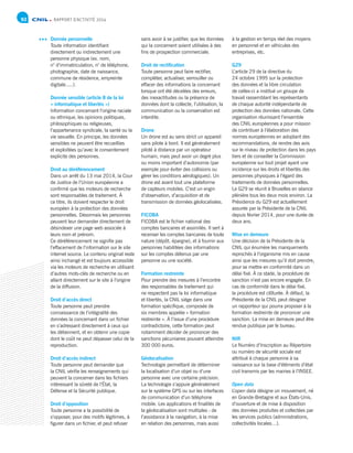 RAPPORT D’ACTIVITÉ 201492
Donnée personnelle	
Toute information identifiant
directement ou indirectement une
personne physique (ex. nom,
n° d’immatriculation, n° de téléphone,
photographie, date de naissance,
commune de résidence, empreinte
digitale.....).
Donnée sensible (article 8 de la loi
« informatique et libertés »)
Information concernant l’origine raciale
ou ethnique, les opinions politiques,
philosophiques ou religieuses,
l’appartenance syndicale, la santé ou la
vie sexuelle. En principe, les données
sensibles ne peuvent être recueillies
et exploitées qu’avec le consentement
explicite des personnes.
Droit au déréférencement
Dans un arrêt du 13 mai 2014, la Cour
de Justice de l’Union européenne a
confirmé que les moteurs de recherche
sont responsables de traitement. À
ce titre, ils doivent respecter le droit
européen à la protection des données
personnelles. Désormais les personnes
peuvent leur demander directement de
désindexer une page web associée à
leurs nom et prénom.
Ce déréférencement ne signifie pas
l’effacement de l’information sur le site
internet source. Le contenu original reste
ainsi inchangé et est toujours accessible
via les moteurs de recherche en utilisant
d’autres mots-clés de recherche ou en
allant directement sur le site à l’origine
de la diffusion.
Droit d’accès direct
Toute personne peut prendre
connaissance de l’intégralité des
données la concernant dans un fichier
en s’adressant directement à ceux qui
les détiennent, et en obtenir une copie
dont le coût ne peut dépasser celui de la
reproduction.
Droit d’accès indirect
Toute personne peut demander que
la CNIL vérifie les renseignements qui
peuvent la concerner dans les fichiers
intéressant la sûreté de l’État, la
Défense et la Sécurité publique.
Droit d’opposition
Toute personne a la possibilité de
s’opposer, pour des motifs légitimes, à
figurer dans un fichier, et peut refuser
sans avoir à se justifier, que les données
qui la concernent soient utilisées à des
fins de prospection commerciale.
Droit de rectification
Toute personne peut faire rectifier,
compléter, actualiser, verrouiller ou
effacer des informations la concernant
lorsque ont été décelées des erreurs,
des inexactitudes ou la présence de
données dont la collecte, l’utilisation, la
communication ou la conservation est
interdite.
Drone
Un drone est au sens strict un appareil
sans pilote à bord. Il est généralement
piloté à distance par un opérateur
humain, mais peut avoir un degré plus
ou moins important d’autonomie (par
exemple pour éviter des collisions ou
gérer les conditions aérologiques). Un
drone est avant tout une plateforme
de capteurs mobiles. C’est un engin
d’observation, d’acquisition et de
transmission de données géolocalisées.
FICOBA
FICOBA est le fichier national des
comptes bancaires et assimilés. Il sert à
recenser les comptes bancaires de toute
nature (dépôt, épargne), et à fournir aux
personnes habilitées des informations
sur les comptes détenus par une
personne ou une société.
Formation restreinte
Pour prendre des mesures à l’encontre
des responsables de traitement qui
ne respectent pas la loi informatique
et libertés, la CNIL siège dans une
formation spécifique, composée de
six membres appelée « formation
restreinte ». À l’issue d’une procédure
contradictoire, cette formation peut
notamment décider de prononcer des
sanctions pécuniaires pouvant atteindre
300 000 euros.
Géolocalisation
Technologie permettant de déterminer
la localisation d’un objet ou d’une
personne avec une certaine précision.
La technologie s’appuie généralement
sur le système GPS ou sur les interfaces
de communication d’un téléphone
mobile. Les applications et finalités de
la géolocalisation sont multiples : de
l’assistance à la navigation, à la mise
en relation des personnes, mais aussi
à la gestion en temps réel des moyens
en personnel et en véhicules des
entreprises, etc.
G29
L’article 29 de la directive du
24 octobre 1995 sur la protection
des données et la libre circulation
de celles-ci a institué un groupe de
travail rassemblant les représentants
de chaque autorité indépendante de
protection des données nationale. Cette
organisation réunissant l’ensemble
des CNIL européennes a pour mission
de contribuer à l’élaboration des
normes européennes en adoptant des
recommandations, de rendre des avis
sur le niveau de protection dans les pays
tiers et de conseiller la Commission
européenne sur tout projet ayant une
incidence sur les droits et libertés des
personnes physiques à l’égard des
traitements de données personnelles.
Le G29 se réunit à Bruxelles en séance
plénière tous les deux mois environ. La
Présidence du G29 est actuellement
assurée par la Présidente de la CNIL
depuis février 2014, pour une durée de
deux ans.
Mise en demeure
Une décision de la Présidente de la
CNIL qui énumère les manquements
reprochés à l’organisme mis en cause
ainsi que les mesures qu’il doit prendre,
pour se mettre en conformité dans un
délai fixé. À ce stade, la procédure de
sanction n’est pas encore engagée. En
cas de conformité dans le délai fixé,
la procédure est clôturée. À défaut, la
Présidente de la CNIL peut désigner
un rapporteur qui pourra proposer à la
formation restreinte de prononcer une
sanction. La mise en demeure peut être
rendue publique par le bureau.
NIR
Le Numéro d’Inscription au Répertoire
ou numéro de sécurité sociale est
attribué à chaque personne à sa
naissance sur la base d’éléments d’état
civil transmis par les mairies à l’INSEE.
Open data
L’open data désigne un mouvement, né
en Grande-Bretagne et aux États-Unis,
d’ouverture et de mise à disposition
des données produites et collectées par
les services publics (administrations,
collectivités locales…).
 