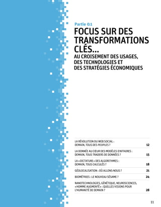 Partie 0 1

Focus sur des
transformations
clés...
au croisement des usages,
des technologies et
des stratégies économiques




La révolution du Web Social :
demain, tous des peoples ?	                   12
La donnée au cœur des modèles d’affaires :
demain, tous traders de données ? 	           15
La « dictature » des algorithmes :
demain, tous calculés ?	                      18
Géolocalisation : où allons-nous ?	           21
Biométries : le nouveau sésame ?	             24
NANOTECHNOLOGIES, GéNéTIQUE, NEUROSCIENCES,
« HOMME AUGMENTé » : QUELLES VISIONS POUR
L’HUMANITé DE DEMAIN ?	                       28


                                                   11
 