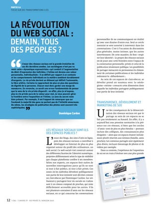 Partie 0 1
     Focus sur des transformations clés




     La révolution
     du Web Social :
     demain, tous
                                                                                                   personnelles ils ne communiquent en réalité
                                                                                                   qu’avec une dizaine d’entre eux. Seul ce cercle
                                                                                                   restreint se sent autorisé à intervenir dans les

     des peoples ?                                                                                 conversations. C’est à l’occasion de discussions
                                                                                                   plus générales, moins intimes, que les autres




 ‘‘
                                                                                                   interviennent. De cette manière, ils font « respi-
                                                                                                   rer leur identité ». Le propre des réseaux sociaux
                                                                                                   est de jouer avec cette frontière entre l’espace de
                 L’essor des réseaux sociaux est la grande évolution de                            la conversation personnelle, privée et celui de la
                 ces dix dernières années. Les sociologues n’ont pas vu                            publication totalement publique. Les possibilités
     venir cette « dynamique expressiviste » qui conduit à l’augmentation                          de partager menacent en permanence le cloison-
     du désir d’expression des individus. L’intime est devenu une valeur                           nent de certaines publications et les individus
     personnelle, individualisée : il se définit par rapport à un contexte
                                                                                                   redoutent le « débordement ».
     et les comportements individuels en la matière semblent durablement
     divergents. La vie privée devient un élément qui définit l’autonomie,                              Au sein de ces espaces de clair-obscur, se
     le libre arbitre. Certains la rapprochent de plus en plus des questions                       dévoiler prend un nouveau sens. Le néolo-
     de dignité de la personne. Chacun veut donc garder une marge de                               gisme « extime » consacre cette dimension dans
     manœuvre. En revanche, ce serait une erreur fondamentale de penser                            laquelle les individus partagent publiquement
     que le sens de la vie privée disparaît : en effet, plus je m’expose,                          une partie de leur intimité.
     plus la vie privée aura de la valeur pour moi, je veux pouvoir gérer
     la frontière entre l’exposition et l’intime. Le sens du secret reste
     bien présent. Par exemple, il est frappant de remarquer que sur
     Facebook la majorité des gens ne parlent pas de l’intimité amoureuse.                         Transparence, dévoilement et
     De même, les stratégies de publication des photos sont souvent très                           marketing de soi

                    ’’
     sophistiquées.


                                                                                                   U 
                                                                                                              ne des conséquences de la démocrati-
                                                          Dominique Cardon                                    sation des réseaux sociaux est que le
                                                                                                              partage au sein de ces espaces ne se
                                                                                                   fait pas totalement au hasard. En effet, il y a
                                                                                                   aujourd’hui une pression normative à la pré-
                                                                                                   sence sur ces réseaux, si bien que les cercles
                                                                                                   « d’amis » sont de plus en plus étendus — pouvant
                                            Les réseaux sociaux sont-ils                           inclure des collègues, des connaissances plus
                                            des espaces publics ?                                  éloignées — alors que ces espaces étaient initiale-



                                            L’
                                                     essor des blogs, des sites d’avis en ligne,   ment plutôt réservés aux intimes (famille, amis
                                                     puis des réseaux sociaux a contribué à        proches). Les contenus partagés sont également
                                                     développer un Internet de plus en plus        plus divers, incluant davantage de photos et de
                                            organisé autour du profil des utilisateurs, un         vidéos par exemple.
                                            web social. Ce web social s’est construit autour            Dans ce contexte, l’expérience de l’exposition
                                            des différentes facettes de l’identité numérique,      de soi est en train d’évoluer vers une plus grande
                                            projetées différemment selon le type de visibilité
                                            que chaque plateforme confère à ses membres.
                                            Selon nos experts, ces espaces font naître de
                                            nouvelles interrogations parce qu’ils ne sont
                                            ni tout à fait publics, ni tout à fait privés. Ces
                                            zones où les individus dévoilent publiquement
                                            une partie de leur intimité sont décrites comme
                                            un clair-obscur par Dominique Cardon. Les uti-
                                            lisateurs y partagent leur vie sociale en s’adres-
                                            sant à un réseau composé de proches, qui reste
                                            difficilement accessible pour les autres. S’ils
                                            ont plusieurs centaines d’amis sur les réseaux
                                            sociaux, en ce qui concerne les conversations


12    CNIL   Cahiers ip - vie privée à l’horizon 2020
 