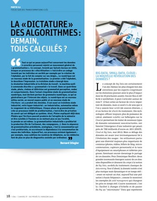 Partie 0 1
     Focus sur des transformations clés




     La « dictature »
     des algorithmes :
     demain,
     tous calculés ?


 ‘‘
                  Tout ce qui se passe aujourd’hui concernant les données
                  à caractère personnel rejoint un mouvement général de
     « grammatisation ». Ce concept, inventé par Sylvain Auroux en 1995,
     évoque un processus de « discrétisation » c’est-à-dire un codage
     inventé par les individus en société par exemple par la création de        Big Data, Small Data, Cloud :
     l’alphabet, par le fait de compter sur ses doigts… Le numérique est        la nouvelle révolution des
     un nouveau stade de la grammatisation. Le premier a été l’alphabet,        données ?
     le deuxième l’impression. Le troisième stade a émergé dans


                                                                                L 
     la révolution industrielle et la division du travail : la machine-outil            e concept de Big Data est certainement
     à commande discrète a « grammatisé » le travail. Dans un quatrième                 l’un des thèmes les plus évoqués lors des
     stade, photo, cinéma et télévision ont grammatisé perception, ondes                entretiens par les experts s’exprimant
     et comportements. Dans l’actuel cinquième stade de grammatisation          sur les évolutions pouvant avoir le plus d’impact
     numérique, tout devient porteur de grammaire numérique, ce qui se
                                                                                dans les 10 prochaines années. Encore flou et dif-
     généralisera par l’Internet des objets. Le numérique est un nouveau
                                                                                ficile à synthétiser, il peut s’articuler autour de
     milieu social, un nouvel espace public et un nouveau stade de
     l’écriture : on y produit des données. Il est aussi un troisième stade     trois V : il faut certes un facteur de volume impor-
     industriel, voire hyper-industriel : on industrialise, automatise même     tant de données, mais ce seuil n’a de sens que si
     le rangement de sa bibliothèque. Chaque phase de grammatisation            l’on y associe leur variété (de sources diverses…)
     crée un processus inédit de prolétarisation, c’est-à-dire de privation     et un facteur de vélocité du traitement. Des tech-
     du savoir qui est délégué au système. Ainsi, Platon expliquait déjà dans   nologies offrant toujours plus de puissance de
     Phèdre que l’écriture pouvait produire de l’atrophie de la mémoire         calcul, aisément scalables car hébergées sur le
     et être nuisible à l’homme en ne mettant plus en jeu l’oralité,
                                                                                Cloud et permettant de traiter de nouveaux types
     la pensée en soi-même. La grammatisation industrielle a prolétarisé
     la production (fin de l’artisanat, des compagnons…). Dans la séquence      de données notamment non-structurées, ont
     de grammatisation précédente, analogique, c’est la consommation qui        favorisé l’émergence d’une industrie qui pesait
     s’est prolétarisée, en accroissant la dépendance à la consommation de      près de 700 milliards d’euros en 2011 (IDATE,
     masse des individus. Aujourd’hui, ces processus existent également :       Cloud et Big Data, mai 2012). Mais ce déluge des
     par exemple, nous oublions les numéros de téléphone, ou les médecins       données est avant tout intrinsèquement lié à


                                                                ’’
     font de plus en plus de diagnostics assistés par ordinateur.               l’évolution des usages : les utilisateurs parta-
                                                                                gent une diversité toujours plus importante de
                                                        Bernard Stiegler        contenus (photos, vidéos, billets de blog, micro-
                                                                                conversation, capteurs personnels) et le taux
                                                                                d’équipement en smartphones et tablettes pro-
                                                                                gresse, favorisant encore davantage le partage
                                                                                de ces données. Pour Dominique Boullier, deux
                                                                                grandes nouveautés émergent autour de ces don-
                                                                                nées disponibles et donnent du corps à la notion
                                                                                de Big Data, au-delà du traitement classique de
                                                                                data-mining. Tout d’abord, la donnée traitée n’est
                                                                                plus statique mais dynamique et en temps réel :
                                                                                « avant on suivait un état, aujourd’hui une pul-
                                                                                sation à haute fréquence », comme le montrent
                                                                                les exemples de yield management qui changent
                                                                                les prix en temps réel. L’autre nouveauté, c’est
                                                                                la « facilité à changer d’échelle et de passer
                                                                                du Big au " micro/nano " Data que représente


18    CNIL   Cahiers ip - vie privée à l’horizon 2020
 