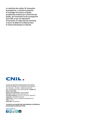 La collection des cahiers IP, Innovation
& prospective, a vocation à présenter
et à partager les travaux et études
prospectives conduits par la Direction des
études, de l’innovation et de la prospective
de la CNIL et par son laboratoire
d’innovation. Il s’agit ainsi de contribuer
à nourrir le débat et la réflexion dans
le champ Informatique et Libertés.




Commission Nationale de l’Informatique et des Libertés
Direction des études, de l’innovation et de la prospective
8 rue Vivienne – CS 30223 – 75083 Paris Cedex 02
Tél. : 01 53 73 22 32 – Fax : 01 53 73 22 00 – deip@cnil.fr
Édition semestrielle
Directeur de la publication : Édouard Geffray
Rédacteur en chef : Sophie Vulliet-Tavernier
Conception graphique : EFIL 02 47 47 03 20 / www.efil.fr
Impression : ImprimPlus (Essonne)
Crédit Photos : Fotolia, istockphoto, @identitywoman
ISSN : en cours
Dépôt légal : à publication

Les points de vue exprimés dans cette publication ne reflètent pas
nécessairement la position de la CNIL.

Suivez la CNIL sur...
 