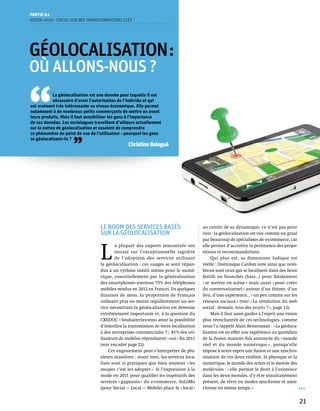 Partie 0 1
Vision 2020 - Focus sur des transformations clés




Géolocalisation :
OÙ ALLONS-NOUS ?


‘‘
            La géolocalisation est une donnée pour laquelle il est
            nécessaire d’avoir l’autorisation de l’individu et qui
est vraiment très intéressante au niveau économique. Elle permet
notamment à de nombreux petits commerçants de mettre en avant
leurs produits. Mais il faut sensibiliser les gens à l’importance
de ces données. Les sociologues travaillent d’ailleurs actuellement
sur la notion de géolocalisation et essaient de comprendre
ce phénomène du point de vue de l’utilisateur : pourquoi les gens



                     ’’
se géolocalisent-ils ?
                                                  Christine Balagué




                                   Le boom des services basés                          au centre de sa dynamique, ce n’est pas pour
                                   sur la géolocalisation                              rien : la géolocalisation est vue comme un graal
                                                                                       par beaucoup de spécialistes de e-commerce, car



                                   L 
                                           a plupart des experts rencontrés ont        elle permet d’accroître la pertinence des propo-
                                           insisté sur l’exceptionnelle rapidité       sitions et recommandations.
                                           de l’adoption des services utilisant             Qui plus est, sa dimension ludique est
                                   la géolocalisation : ces usages se sont répan-      réelle : Dominique Cardon note ainsi que nom-
                                   dus à un rythme inédit même pour le numé-           breux sont ceux qui se localisent dans des lieux
                                   rique, essentiellement par la généralisation        festifs ou branchés (bars…) pour finalement
                                   des smartphones (environ 75% des téléphones         « se mettre en scène » mais aussi « pour créer
                                   mobiles vendus en 2012 en France). En quelques      du conversationnel » autour d’un thème, d’un
                                   dizaines de mois, la proportion de Français         lieu, d’une expérience… « un peu comme sur les
                                   utilisant plus ou moins régulièrement un ser-       réseaux sociaux » (voir « La révolution du web
                                   vice nécessitant la géolocalisation est devenue     social : demain, tous des peoples ? », page 12).
                                   extrêmement importante et, à la question du              Mais il faut aussi garder à l’esprit une vision
                                   CREDOC « Souhaiteriez-vous avoir la possibilité     plus réenchantée de ces technologies, comme
                                   d’interdire la transmission de votre localisation   nous l’a rappelé Alain Bensoussan : « La géoloca-
                                   à des entreprises commerciales ? », 81% des uti-    lisation est en effet une expérience au quotidien
                                   lisateurs de mobiles répondaient « oui » fin 2011   de la fusion maintes fois annoncée du « monde
                                   (voir encadré page 22).                             réel et du monde numérique », puisqu’elle
                                       Cet engouement peut s’interpréter de plu-       impose à notre esprit une fusion et une synchro-
                                   sieurs manières : avant tout, les services loca-    nisation de ces deux réalités, la physique et la
                                   lisés sont si pratiques que bien souvent « les      numérique, le monde des octets et le monde des
                                   essayer c’est les adopter ». Si l’expression à la   molécules : « elle permet le droit à l’existence
                                   mode en 2011 pour qualifier les impératifs des      dans les deux mondes, d’y être simultanément
                                   services « gagnants » du e-commerce, SoLoMo         présent, de vivre en modes synchrone et asyn-
                                   (pour Social — Local — Mobile) place le « local »   chrone en même temps. »


                                                                                                                                              21
 