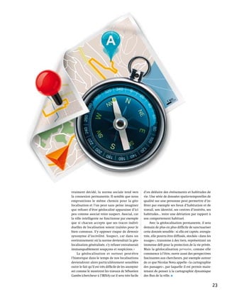 vraiment décidé, la norme sociale tend vers              d’en déduire des événements et habitudes de
la connexion permanente. Il semble que nous              vie. Une série de données spatio-temporelles de
empruntions le même chemin pour la géo-                  qualité sur une personne peut permettre d’in-
localisation et l’on peut sans peine imaginer            férer par exemple ses lieux d’habitation et de
que refuser d’être géolocalisé apparaisse d’ici          travail, son identité, ses centres d’intérêts, ses
peu comme asocial voire suspect. Asocial, car            habitudes… voire une déviation par rapport à
la ville intelligente ne fonctionne par exemple          son comportement habituel.
que si chacun accepte que ses traces indivi-                  Avec la géolocalisation permanente, il sera
duelles de localisation soient traitées pour le          demain de plus en plus difficile de sanctuariser
bien commun. S’y opposer risque de devenir               cette donnée sensible : si elle est captée, enregis-
synonyme d’incivilité. Suspect, car dans un              trée, elle pourra être diffusée, stockée « dans les
environnement où la norme deviendrait la géo-            nuages », transmise à des tiers, représentant un
localisation généralisée, s’y refuser entraînerait       immense défi pour la protection de la vie privée.
immanquablement soupçons et suspicions. »                Mais la géolocalisation pervasive, comme elle
    La géolocalisation et surtout peut-être              commence à l’être, ouvre aussi des perspectives
l’historique dans le temps de nos localisations          fascinantes aux chercheurs, par exemple autour
deviendront alors particulièrement sensibles             de ce que Nicolas Nova appelle « la cartographie
outre le fait qu’il est très difficile de les anonymi-   des passages », par laquelle il est permis main-
ser comme le montrent les travaux de Sébastien           tenant de penser à la cartographie dynamique
Gambs (chercheur à l’IRISA) car il sera très facile      des flux de la ville.


                                                                                                                23
 