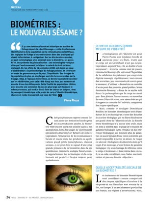Partie 0 1
     Focus sur des transformations clés




     Biométries :
     LE NOUVEAU SÉSAME ?


 ‘‘
                 Il y a une tendance lourde et historique en matière de                        Le mythe du corps comme
                 fichage depuis le « bertillonnage » : celle d’un fantasme                     mesure de l’identité
     identificatoire de la population par la rationalisation scientifique.


                                                                                               L 
     Les logiques de fichage s’ancrent toujours dans des pratiques qui                                 a biologisation de l’identité est pour
     visent à discriminer, à catégoriser. Sur les dix dernières années,                                Pierre Piazza une tendance lourde et
     un saut technologique s’est accompli avec la biométrie, les puces                                 ancienne pour les États. L’idée que
     RFID, les systèmes de géolocalisation : ces technologies vont plus                        le corps est un identifiant n’est pas neuve.
     vite que l’environnement juridique, le retard du droit est donc                           Cependant, aujourd’hui, elle se double d’une
     croissant. Or, les effets du 11 septembre 2001 ont donné un coup                          nouveauté : « le corps comme mot de passe »
     d’accélérateur à la problématique du fichage policier, en favorisant
                                                                                               (Antoinette Rouvroy). On voit ainsi l’hypothèse
     un mode de gouvernance par la peur, l’inquiétude. Des franges de
     la population de plus en plus larges sont dès lors concernées par le                      de la validation du paiement par empreinte
     traçage. Déjà, à l’époque de Bertillon, ce dernier souhaitait travailler                  digitale ressurgir régulièrement, tout comme
     sur les récidivistes, puis cela a été élargi aux fous, aux nomades et                     des tentatives, peu couronnées de succès pour
     ensuite à tous les délinquants. Cette finalité de populations ciblées                     le moment, d’utiliser la biométrie en contrôle
     avec ensuite une extension de plus en plus large suit toujours le                         d’accès pour des produits grand publics. Selon
     même processus, qui tend in fine à faire de chacun un suspect. Avec                       Antoinette Rouvroy, la force de ce mythe naît
     le passeport biométrique et le projet de carte d’identité biométrique,



                                                        ’’
                                                                                               dans « la présomption que le corps ne ment
     chacun est rendu transparent aux yeux de l’État.
                                                                                               pas ». Pour Jérémie Zimmermannn, ces nouvelles
                                                                                               formes d’identification, non révocables et qui
                                                               Pierre Piazza
                                                                                               échappent au contrôle de l’individu, comportent
                                                                                               des risques spécifiques.
                                                                                                    Mais, comme le souligne Dominique
                                                                                               Boullier, les données biométriques sont dépen-
                                                                                               dantes de la technologie et ce sont des données



                                            C 
                                                     itée par plusieurs experts comme fai-     à caractère biologique qui ne disent finalement
                                                     sant partie des tendances lourdes pour    pas grand chose de l’identité sociale. La donnée
                                                     les dix prochaines années, la biomé-      brute biométrique n’a aucun sens seule, mais
                                            trie reste encore assez peu utilisée dans la vie   on tend à tomber dans le piège de l’illusion de
                                            quotidienne, hors des usages de souveraineté       garantie biologique. Cette croyance en des réfé-
                                            (documents d’identités et fichiers de police).     rences biologiques qui donnent plus de garan-
                                            Cependant, l’émergence de la reconnaissance        ties est assez typique d’une vision scientiste qui
                                            faciale et vocale dans des produits ou appli-      paraît impossible à mettre en doute. Le risque
                                            cations grand public (smartphones, réseaux         est alors de « biologiser » des identités alors qu’il
                                            sociaux…) est peut-être le signal d’une plus       s’agit d’un montage, d’une fiction de garantie
                                            grande présence de la biométrie dans la vie        biologique : il y a un chaînage de référence entre
                                            quotidienne. Comme le souligne Yann Leroux,        le corps et la donnée, et donc même dans ce cas,
                                            le rapprochement des technologies et du corps      il y a un code, un référent, une chaîne, une insti-
                                            humain est peut-être l’enjeu majeur pour           tution, et pas une donnée « objective ».
                                            après-demain.


                                                                                               Quelle acceptabilité sociale de
                                                                                               la biométrie ?


                                                                                               L 
                                                                                                       es traitements de données biométriques
                                                                                                       sont considérés comme comportant
                                                                                                       des risques spécifiques d’atteinte à la
                                                                                               vie privée et aux libertés et sont soumis de ce
                                                                                               fait, en Europe, à un encadrement particulier
                                                                                               (en France, un régime d’autorisation). Mais,


24    CNIL   Cahiers ip - vie privée à l’horizon 2020
 
