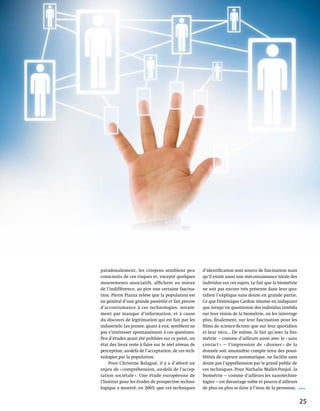 para­ oxalement, les citoyens semblent peu
      d                                              d’identification sont source de fascination mais
conscients de ces risques et, excepté quelques       qu’il existe aussi une méconnaissance totale des
mouvements associatifs, affichent au mieux           individus sur ces sujets. Le fait que la biométrie
de l’indifférence, au pire une certaine fascina-     ne soit pas encore très présente dans leur quo-
tion. Pierre Piazza relève que la population est     tidien l’explique sans doute en grande partie.
en général d’une grande passivité et fait preuve     Ce que Dominique Cardon résume en indiquant
d’accoutumance à ces technologies, notam-            que lorsqu’on questionne des individus lambda
ment par manque d’information, et à cause            sur leur vision de la biométrie, on les interroge
du discours de légitimation qui est fait par les     plus, finalement, sur leur fascination pour les
industriels. Les jeunes, quant à eux, semblent ne    films de science-fiction que sur leur quotidien
pas s’intéresser spontanément à ces questions.       et leur vécu… De même, le fait qu’avec la bio-
Peu d’études ayant été publiées sur ce point, un     métrie — comme d’ailleurs aussi avec le « sans
état des lieux reste à faire sur le réel niveau de   contact » — l’impression de « donner » de la
perception, au-delà de l’acceptation, de ces tech-   donnée soit amoindrie compte tenu des possi-
nologies par la population.                          bilités de capture automatique, ne facilite sans
    Pour Christine Balagué, il y a d’abord un        doute pas l’appréhension par le grand public de
enjeu de « compréhension, au-delà de l’accep-        ces techniques. Pour Nathalie Mallet-Poujol, la
tation sociétale ». Une étude européenne de          biométrie — comme d’ailleurs les nanotechno-
l’Institut pour les études de prospective techno-    logies — est davantage subie et pourra d’ailleurs
logique a montré, en 2005, que ces techniques        de plus en plus se faire à l’insu de la personne.


                                                                                                          25
 