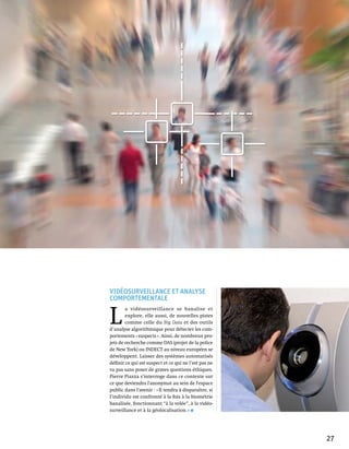 Vidéosurveillance et analyse
comportementale


L 
        a vidéosurveillance se banalise et
        explore, elle aussi, de nouvelles pistes
        comme celle du Big Data et des outils
d’analyse algorithmique pour détecter les com-
portements « suspects ». Ainsi, de nombreux pro-
jets de recherche comme DAS (projet de la police
de New York) ou INDECT au niveau européen se
développent. Laisser des systèmes automatisés
définir ce qui est suspect et ce qui ne l’est pas ne
va pas sans poser de graves questions éthiques.
Pierre Piazza s’interroge dans ce contexte sur
ce que deviendra l'anonymat au sein de l'espace
public dans l'avenir : « Il tendra à disparaître, si
l’individu est confronté à la fois à la biométrie
banalisée, fonctionnant “à la volée”, à la vidéo-
surveillance et à la géolocalisation. »




                                                       27
 