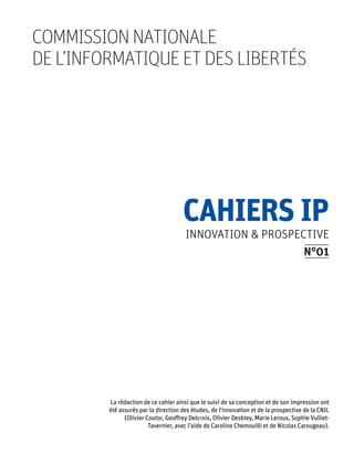 commission nationale
de l’informatique et des libertés




                                      Cahiers IP
                                       Innovation & prospective
                                                           N°01




         La rédaction de ce cahier ainsi que le suivi de sa conception et de son impression ont
         été assurés par la direction des études, de l'innovation et de la prospective de la CNIL
               (Olivier Coutor, Geoffrey Delcroix, Olivier Desbiey, Marie Leroux, Sophie Vulliet-
                         Tavernier, avec l’aide de Caroline Chemouilli et de Nicolas Carougeau).
 