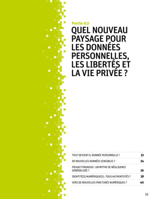 Partie 0 2

Quel nouveau
paysage pour
les données
personnelles,
les libertés et
la vie privée ?




Tout devient-il donnée personnelle ?	             32
De nouvelles données sensibles ?	                 34
Privacy Paradox : un mythe de négligence
généralisée ?	                                    36
Identité(s) numérique(s) : tous authentifiés ?	   38
Vers de nouvelles fractures numériques ? 	        40


                                                       31
 