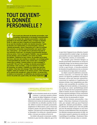 Partie 0 2
     Quel nouveau paysage pour les données personnelles,
     les libertés et la vie privée ?




     Tout devient-
     il donnée
     personnelle ?


 ‘‘
                  On ne parle plus désormais de données personnelles, mais
                  de données relationnelles et de données transactionnelles.
     Il faut sortir de la vision des « données personnelles » comme une
     propriété et une chose bien définie. Sinon, on évoque un domaine
     fermé. Or, même une pièce d’identité est transactionnelle. C’est
     le cas aussi des données du mobile, des données bancaires. Toutes
     les données sont relationnelles ou transactionnelles. Parler de
     « donnée personnelle » donne l’impression qu’il s’agit d’un attribut
     de la personne. Les données transactionnelles sont, quant à elles,
     une « entre-prise » : par exemple entre la personne d’une part et
     une institution d’autre part. Les données transactionnelles donnent                            ne peut faire l’impasse de son utilisation, il paraît
     prise aux autres. C’est ce que j’appelle l’habitèle : nous ne possédons                        contre-productif de vouloir la figer : les données
     pas des données, nous les habitons, tout comme nos habits,                                     personnelles sont tout simplement de plus en
     nos habitats, l’habitacle de notre voiture. On considère qu’on laisse                          plus subjectives, relatives, et contextuelles.
     des traces, mais tout cela constitue un ensemble, une enveloppe grâce                               Par exemple, pour Christine Balagué, la
     à l’interopérabilité des données. Nous sommes donc « enveloppés »
                                                                                                    donnée personnelle intéressante en termes de
     comme dans un habitat. Comment pilote-t-on cette enveloppe et
     sa porosité ? Dire qu’il faut « protéger les données personnelles »                            marketing change. Sur les réseaux sociaux il peut
     sous-entend « créer une bulle », ce qui est contraire à la notion                              s’agir de données de la vie quotidienne : ce que
     de transaction, de relation. L’habitèle ne se pilote donc que dans                             j’ai fait, ce que j’écoute… et non plus seulement
     la relation. Il faut donc faire émerger l’idée d’une situation de co-                          de données de qualification (je suis un homme
     fragilité, comme par exemple sur les réseaux sociaux. Cette réciprocité                        ou une femme de tel âge vivant à tel endroit).
     est le contraire des concepts de « maître du fichier » et permet alors                              Les objets connectés (télévision connectée,
     la relation et la transaction. Les définitions des données personnelles



                                                                         ’’
                                                                                                    voiture connectée…) et l’Internet des objets
     et de la vie privée sont, quant à elles, des fictions inopérantes.
                                                                                                    posent à cet égard des problèmes radicalement
                                                                                                    nouveaux, encore peu discutés aujourd’hui,
                                                         Dominique Boullier
                                                                                                    concernant la captation et l’exploitation de
                                                                                                    données triviales, voire insignifiantes par elles-
                                                                                                    mêmes, mais susceptibles de contribuer à un
                                                                                                    profilage très fin des individus, et de produire à
                                                                                                    leur propos un « savoir » (probabilistique plutôt
                                            L’impossible définition des                             que de certitude) de leurs propensions person-
                                            « données personnelles »                                nelles et intimes, de leurs croyances religieuses,



                                            T 
                                                     ous les entretiens menés ont eu un point       de leurs opinions politiques, de leur orientation
                                                     commun : ce qui peut paraître comme            sexuelle, de leur mode de vie et de bien d’autres
                                                     le point de départ obligatoire et la ques-     aspects de leur vie personnelle et intime.
                                            tion la plus simple de la réflexion, à savoir la             À côté des données personnelles « clas-
                                            définition de la notion de données personnelles,        siques », il faut donc s’intéresser à d’autres don-
                                            s’est révélée être un véritable casse-tête. En réa-     nées, par exemple celles que Jean Frayssinet
                                            lité, définir la notion de données personnelles         appelle des « données personnalisées », comme
                                            simplement et efficacement a paru à beaucoup            les adresses IP utilisées pour créer des profils
                                            d’experts comme une perte de temps voire une            qui sont des identités anonymes au sens strict
                                            impasse. À tel point qu’il est devenu légitime de       mais qui au final définissent bien une personne.
                                            se demander si la notion de « données person-           Ces identités anonymes permettent en effet « de
                                            nelles » n’est pas une notion en fin de vie.            viser juste et posent la question du contrôle sur
                                                 En réalité, elle paraît si mouvante, mobile,       l'assemblage et le profilage ». Finalement l’iden-
                                            évolutive et, pour tout dire, subjective, que si l’on   tité réelle importe assez peu dans ce contexte. 


32    CNIL   Cahiers ip - vie privée à l’horizon 2020
 