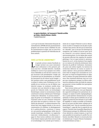 Le spectre identitaire : de l’anonymat à l’identité certifiée
    par Kaliya « Identity Woman » Hamlin.
    © @identitywoman



a priori par la sécurité. L’Association française de   moins de se couper d’Internet ou de se décon-
normalisation (AFNOR) devrait prochainement            necter, le droit à l’anonymat sera de plus en plus
proposer une norme visant à fiabiliser les avis        contesté. Pour preuve, dès lors qu’un internaute
de consommateurs en ligne, avec au cœur de la          est « identifié », que ce soit par son historique de
problématique la question de l’identification de       navigation, des cookies ou encore parce qu’il
leurs auteurs.                                         est connecté à un service (réseaux sociaux,
                                                       microconversation), il n’est même plus assuré
                                                       de pouvoir effectuer des requêtes de manière
                                                       générique. C’est ce à quoi renvoie la « personna-
Vers la fin de l’anonymat ?                            lisation du search » où les résultats d’une requête



L 
        es grands acteurs comme Facebook ou            sur un moteur de recherche deviennent alors
        Google incitent eux aussi clairement           fonction du profil de l’utilisateur. Autrement
        leurs utilisateurs à être présents pré-        dit, pour une même requête, les moteurs de
sents sous leur « véritable identité ». Facebook       recherches délivrent de moins en moins la
mobilise le crowdsourcing et propose à ses utilisa-    même réponse à deux personnes différentes.
teurs d’identifier au sein de leurs contacts ceux      Cette mise en danger de la neutralité du search
qui recourent à des pseudonymes. Google, qui           fait peser un risque de fragmentation en adap-
n’autorisait pas les pseudonymes au moment             tant le contenu aux goûts présumés des utilisa-
du lancement de son réseau social Google+, a           teurs. Pour Antoinette Rouvroy, tout ceci n’est
fait machine arrière, mais parallèlement incite        pas sans conséquence puisque ces filtres enfer-
à utiliser le même nom d’utilisateur sur l’en-         ment les utilisateurs dans une bulle de contenus
semble de ses services en vue de fédérer une           qui pourrait à terme modifier leur perception
identité unique. La tendance semble donc               de l’information.
s’orienter vers une identité en ligne au plus               Yann Leroux estime qu’à l’avenir l’anony-
proche de l’identité réelle. Les technologies          mat restera possible pour ceux qui disposent
biométriques comme la reconnaissance faciale           des capacités techniques leur permettant de se
constituent la menace absolue pour Dominique           masquer au moyen d’outils cryptographiques.
Cardon (voir « Biométries : le nouveau sésame ? »,     Sur ce point Jérémie Zimmermannn est plus
page 24) partie sur la biométrie. Ces évolutions       optimiste et estime que les individus ont un vrai
tranchent selon lui avec l’histoire d’Internet         appétit de protection des données et qu’il suffit
qui porte dans ses gènes la culture de « l’ano-        de simplifier et rendre accessible ces technolo-
nymat des pionniers ». La démocratisation d’In-        gies de geek pour qu’elles soient utilisées par le
ternet lève cette logique lettrée et tire vers la      grand public (voir « Vers de nouvelles fractures
conversation et le réalisme. Le développement          numériques ? », page 40). Pour la majorité de nos
de la géolocalisation, consistant à remon-             experts, l’horizon reste la possible disparition de
ter une position géographique réelle dans le           l’hétéronymat puisque les différentes facettes
monde numérique, contribue à ce rapproche-             d’une identité se croisent toujours, et qu’il est
ment (voir « Géolocalisation : où allons-nous ? »,     ainsi possible de reconstituer le profil d’un uti-
page 21). Yann Leroux confirme cette tendance          lisateur. Jean-Marc Manach va encore plus loin
d’une fusion toujours plus forte entre le corps        en estimant que « le quart d’heure d’anonymat »
et la technologie. Il en conclut qu’à l’avenir, à      va bientôt devenir un luxe.


                                                                                                              39
 