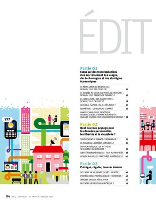 Édit
                                                        Partie 0 1
                                                        Focus sur des transformations
                                                        clés au croisement des usages,
                                                        des technologies et des stratégies
                                                        économiques
                                                        La révolution du web Social :
                                                        demain, tous des peoples ?	                    12
                                                        La donnée au cœur des modèles d’affaires :
                                                        demain, tous traders de données ? 	            15
                                                        La « dictature » des algorithmes :
                                                        demain, tous calculés ?	                       18
                                                        géolocalisation : où allons-nous ?	            21
                                                        Biométries : le nouveau sésame ?	              24
                                                        Nanotechnologies, génétique,
                                                        neurosciences, « homme augmenté » :
                                                        quelles visions pour l’humanité de demain ?	 28
???
                                                        Partie 0 2
                                                        Quel nouveau paysage pour
                                                        les données personnelles,
                                                        les libertés et la vie privée ?
                                                        Tout devient-il donnée personnelle ? 	         32
                                                        De nouvelles données sensibles ?	              34
                                                        Privacy Paradox : un mythe de
                                                        négligence généralisée ?	                      36
                                                        Identité(s) numérique(s) : tous authentifiés ?	 38
                                                        Vers de nouvelles fractures numériques ? 	 40


                                                        Partie 0 3
                                                        Protéger, réguler, innover demain
                                                        Défendre la vie privée ou les libertés ? 	     44
                                                        Protéger qui, protéger quoi et comment ?	      46
                                                        Innover dans la régulation	                    50
                                                        Repenser le droit du numérique ?	              54




04    CNIL   Cahiers ip - vie privée à l’horizon 2020
 
