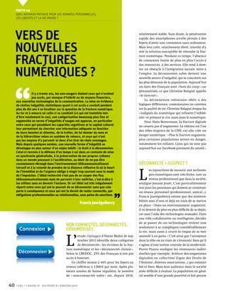 Partie 0 2
     Quel nouveau paysage pour les données personnelles,
     les libertés et la vie privée ?




     Vers de                                                                                    relativement stable. Sans doute, la pénétration
                                                                                                rapide des smartphones a-t-elle permis à des


     nouvelles
                                                                                                foyers d’avoir une connexion sans ordinateur.
                                                                                                Mais leur coût, relativement élevé, interdit d’y
                                                                                                voir la solution susceptible de résoudre la frac-


     fractures
                                                                                                ture numérique. Pendant ce temps, l’absence
                                                                                                de connexion limite de plus en plus l’accès à
                                                                                                des ressources, à des services. Elle tend à deve-


     numériques ?                                                                               nir un obstacle à l’intégration sociale, voire à
                                                                                                l’emploi. La déconnexion subie devient une
                                                                                                nouvelle source d’inégalité, qui se concentre sur




 ‘‘
                                                                                                les plus démunis de la population. Aujourd’hui
                                                                                                un tiers des Français sont « hors du coup » car
                                                                                                dénumérisés, ce que Christine Balagué appelle
                  Il y a trente ans, les non-usagers étaient ceux qui n’avaient
                                                                                                « le tiers-net ».
                  pas accès, par manque d’intérêt ou de moyens financiers,
     aux nouvelles technologies de la communication. La mise en évidence                             La déconnexion volontaire obéit à des
     de réelles inégalités statistiques quant à cet accès a conduit pendant                     logiques différentes, contestataires ou centrées
     plus de dix ans à se focaliser sur la question de la fracture numérique.                   sur la qualité de vie. Christine Balagué évoque les
     Au fur et à mesure où celle-ci se comblait (ce qui est toutefois loin                      « indignés du numérique qui refusent l’infobé-
     d’être totalement le cas), une catégorisation beaucoup plus fine et                        sité » et prônent le slow aussi dans le numérique.
     segmentée en terme d’inégalités d’usages est apparue, en particulier                            Pour Alain Bensoussan, la fracture digitale
     entre ceux qui possèdent les capacités cognitives et le capital culturel                   ne cessera pas d’augmenter. La réduire est l’un
     leur permettant de chercher une information adéquate en fonction
                                                                                                des rôles majeurs de la CNIL car elle crée un
     de leurs besoins et attentes, de la traiter, de lui donner du sens et
     de la hiérarchiser selon un système de valeurs, et ceux qui n’ont                          danger numérique : « Plus la fracture augmente,
     pas les moyens d’y parvenir et donc d’en tirer de réels avantages.                         plus certaines populations seront en danger,
     Mais depuis quelques années, une nouvelle forme d’inégalité se                             notamment les enfants. Ceux qui ne sont pas
     développe en plus autour d’un enjeu inédit : le droit à la déconnexion.                    aujourd’hui sur Facebook prennent du retard. »
     Celui-ci renvoie à la défense d’un temps à soi dans un contexte de mise
     en synchronie généralisée, à la préservation de ses propres rythmes
     dans un monde poussant à l’accélération, au désir de ne pas être
     constamment dérangé dans l'environnement télécommunicationnel                              Déconnecté = suspect ?
     intrusif et à la volonté de prendre de la distance réflexive là où le heurt


                                                                                                L 
     de l’immédiat et de l’urgence oblige à réagir trop souvent sous le mode                            es injonctions de recourir aux technolo-
     de l’impulsion. L’idéal recherché n’est pas de se couper des flux                                  gies numériques sont très fortes, tant au
     télécommunicationnels mais de parvenir à leur maîtrise, c’est-à-dire à                             niveau professionnel que dans la société,
     les utiliser sans en devenir l’esclave. Or cet idéal est très inégalement                  souligne Josiane Jouët. C’est particulièrement
     réparti entre ceux qui ont le pouvoir de se déconnecter sans que cela                      vrai pour les personnes qui doivent se constituer
     porte à conséquence et ceux qui ont le devoir de rester connectés, par



                                                                               ’’
                                                                                                un réseau personnel (professionnel, amical…).
     obligations professionnelles ou relationnelles, sous peine de sanctions.                   Francis Jauréguiberry estime que des irréversi-
                                                                                                bilités sont d’ores et déjà en train de se mettre
                                                        Francis Jauréguiberry
                                                                                                en place. « Dans un environnement augmenté,
                                                                                                il va devenir de plus en plus difficile de se dépla-
                                                                                                cer sans l’aide des technologies nomades. Dans
                                                                                                une ville collaborative ou intelligente, décider
                                                                                                de se passer de ces technologies revient non
                                            Non connectés, déconnectés,                         seulement à se compliquer considérablement
                                            dénumérisés                                         la vie, mais aussi à courir le risque de se voir



                                            L’
                                                    étude Unplugged d’Havas Media de sep-       assimilé à un paria. » C’est ainsi que l’anonymat
                                                    tembre 2012 identifie deux catégories       dans la ville est en train de s’évanouir, bien qu’il
                                                    de déconnectés : les victimes de la frac-   s’agisse d’une notion centrale de la modernité.
                                            ture numérique et les « déconnectés choisis ».      Pierre Piazza souligne les résistances indivi-
                                            Selon le CREDOC, 25% des Français n’ont pas         duelles (par exemple, brûlure des empreintes
                                            accès à Internet.                                   digitales) ou collectives (Ligue des Droits de
                                                Ce chiffre monte à 44% pour les foyers au       l’Homme, diverses associations…) qui existent
                                            revenu inférieur à 1 500  par mois. Après plu-     bel et bien. Mais leur audience dans la société
                                            sieurs années de baisse régulière, le nombre        reste difficile à évaluer. La population en géné-
                                            de « non-connectés subis » est, depuis 2010,        ral semble d’une grande passivité et fait preuve


40    CNIL   Cahiers ip - vie privée à l’horizon 2020
 