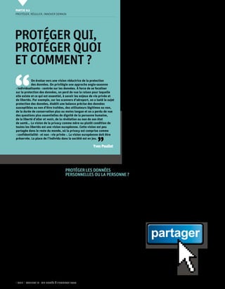 Partie 0 3
     Protéger, réguler, innover demain




     Protéger qui,                                                                                 de l’Homme, ni à la vie privée, ni aux libertés
                                                                                                   individuelles ou publiques.


     protéger quoi
                                                                                                        Cette vision d’un individu isolé « face » à la
                                                                                                   toute puissance de l’informatique est-elle tou-
                                                                                                   jours de mise aujourd’hui ? Faut-il continuer à


     et comment ?
                                                                                                   vouloir protéger les individus malgré eux ?
                                                                                                        Les avis sont partagés. De nombreux experts
                                                                                                   considèrent que cette vision, qu’ils sont plu-




 ‘‘
                                                                                                   sieurs à qualifier de « paternaliste » (comme le
                                                                                                   souligne Emmanuel Kessous, il est difficile de
                                                                                                   définir a priori et de manière identique pour
                 On évolue vers une vision réductrice de la protection                             tous l’autonomie. Celle-ci, en informatique, est
                 des données. On privilégie une approche anglo-saxonne                             en effet extrêmement dépendante des compé-
     « individualisante » centrée sur les données. À force de se focaliser
                                                                                                   tences techniques des individus), est effective-
     sur la protection des données, on perd de vue la raison pour laquelle
                                                                                                   ment dépassée et doit au moins être adaptée
     elle existe et ce qui est essentiel, à savoir les enjeux de vie privée et
     de libertés. Par exemple, sur les scanners d’aéroport, on a isolé le sujet                    ou complétée à l’aune des nouvelles pratiques
     protection des données, établit une balance précise des données                               sociales.
     susceptibles ou non d’être traitées, des utilisateurs légitimes ou non,                            Olivier Iteanu rappelle d’abord que, en
     de la durée de conservation plus ou moins longue et on a perdu de vue                         1978, la question de la vie privée n’était pas
     des questions plus essentielles de dignité de la personne humaine,                            vraiment abordée : « La loi concernait surtout
     de la liberté d’aller et venir, de la révélation ou non de son état                           les fichiers et les questions de libertés publiques.
     de santé… La vision de la privacy comme mère ou plutôt condition de
                                                                                                   Depuis 10 ans, le changement majeur est que
     toutes les libertés est une vision européenne. Cette vision est peu
     partagée dans le reste du monde, où la privacy est comprise comme                             l’exposition publique concerne tout le monde.
     « confidentialité » et non « vie privée ». La vision européenne doit être                     De même, la diffusion est accessible à tous et



                                                                    ’’
     préservée. La place de l’individu dans la société est en jeu.                                 elle n’est plus limitée aux médias tradition-
                                                                                                   nels. Qui plus est, les opérateurs diffuseurs sont
                                                                 Yves Poullet                      plus ou moins justiciables en France, ce qui est
                                                                                                   problématique. »
                                                                                                        Ce constat est partagé par Paul-Olivier Gibert :
                                                                                                   « La loi Informatique et Libertés ne couvre plus
                                                                                                   tous les problèmes. Elle couvre très bien, en
                                                                                                   l’état, ce que peut faire une structure qui se
                                            Protéger les données                                   retrouve dépositaire de données personnelles,
                                            personnelles ou la personne ?                          dans le cadre de l’exécution d’un contrat



                                            L 
                                                    orsqu’on évoque la loi Informatique et         ou d’une prérogative de puissance publique
                                                    Libertés française comme l’ensemble du         par exemple… Certaines problématiques en
                                                    corpus juridique européen en la matière,       revanche sont beaucoup moins bien couvertes
                                            il est aujourd’hui d’usage courant de parler de        par exemple celles concernant l’autoproduc-
                                            protection des données personnelles, formule           tion et l’autoédition de données à caractère
                                            raccourcie, certes commode mais fort réduc-            personnel par la personne elle-même. Il s’agit
                                            trice. Or, comme le rappelle Paul-Olivier Gibert,      alors d’une décision individuelle (ce n’est pas
                                            l’enjeu n’est pas la donnée, mais la souverai-         Facebook qui décide de la divulgation) : cette
                                            neté de l’individu sur ses données à caractère
                                            personnel.
                                                 Car l’objectif poursuivi et rappelé dans le


                                                                                                              partager
                                            titre même de ces textes est bien de protéger
                                            les personnes à l’égard des traitements de don-
                                            nées personnelles. Il s’agit donc certes d’assurer
                                            le droit de chacun à la protection de ses don-
                                            nées personnelles (droit inscrit dans la charte
                                            européenne des droits fondamentaux) mais
                                            au-delà, comme le rappelle l’article 1er de la loi
                                            Informatique et Libertés, il s’agit aussi, plus fon-
                                            damentalement, de garantir que l’informatique
                                            soit au service de chaque citoyen et ne porte
                                            atteinte ni à l’identité humaine, ni aux Droits


46    CNIL   Cahiers ip - vie privée à l’horizon 2020
 