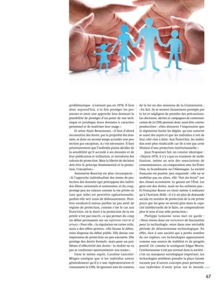 problématique n’existait pas en 1978. Il faut             de la loi ou des missions de la Commission :
donc aujourd’hui, à la fois protéger les per-             « En fait, ils se sentent faussement protégés par
sonnes et avoir une approche leur donnant la              la loi et négligent de prendre des précautions.
possibilité de protéger d’un point de vue tech-           Les décisions, alertes et campagnes de communi-
nique et juridique leurs données à caractère              cation de la CNIL peuvent donc aussi être contre-
personnel et de maîtriser leur usage. »                   productives : elles donnent l’impression que
     Et selon Alain Bensoussan, « il faut d’abord         la régulation limite les dégâts, qu’une autorité
reconnaître des droits, par la propriété des don-         se saisit des sujets et que les individus n’ont de
nées, et dans un second temps accorder une pro-           leur côté rien à faire. Aux États-Unis, les indivi-
tection par exception, si c’est nécessaire. Il faut       dus sont plus vindicatifs car ils n’ont pas cette
prioritairement que l’individu puisse décider de          illusion d’une protection institutionnelle. »
la sensibilité qu’il accorde à ses données et de              Jean Frayssinet fait un constat identique :
leur publication et utilisation, et introduire des        « Depuis 1978, il n’y a pas eu vraiment de mobi-
valeurs de protection. Mais la liberté de décision        lisation, même au sein des associations de
doit être le principe fondamental et la protec-           consommateurs, en comparaison avec les États-
tion, l’exception ».                                      Unis, la Scandinavie ou l’Allemagne. La société
     Antoinette Rouvroy est plus circonspecte :           française est passive, peu organisée ; elle ne se
« Si l’approche individualiste des textes de pro-         mobilise pas ou alors, elle “fait du bruit” sur
tection des données (qui présuppose des indivi-           des choses accessoires. Le garant est l’État. Les
dus libres, rationnels et autonomes, et du coup,          gens ont des droits, mais ne les utilisent pas ».
protège peu les valeurs comme la vie privée en            Et Françoise Roure en vient même à redouter
tant que telle) est peut-être opérationnelle,             qu’à l’horizon 2020, « il n’y ait plus de demande
parfois elle sert aussi de dédouanement. Peut-            sociale en matière de protection de la vie privée
être vaudrait-il mieux parfois ne pas avoir de            parce que les gens ne seront plus dans la capa-
régime de protection, comme c’est le cas aux              cité intellectuelle de le faire, ne comprendront
États-Unis, où le droit à la protection de la vie         plus le sens d’une telle protection ».
privée n’est pas inscrit, ce qui permet du coup               Philippe Lemoine nous met en garde  :
un débat permanent sur un legitimate interest of          « Nous vivons dans un momentum de fascination
privacy. » Pour elle, « la régulation est certes utile,   pour la technologie, voire dans une véritable
mais a des effets pervers : elle fausse le débat,         période de déterminisme technologique. En
voire dispense du débat public. Elle donne une            effet, face à une société qui a perdu nombre
impression de protection un peu excessive. Elle           de ces repères, ces technologies apparaissent
protège des droits formels, mais pose un pro-             comme une source de stabilité et de progrès
blème d’effectivité des droits : la réalité ne va         positif. Or, comme le soulignait Edgar Morin,
pas se conformer spontanément aux textes ».               l’enthousiasme n’est pas normal dans la société :
     Dans le même esprit, Caroline Lancelot-              c’est un marqueur sociologique important. Les
Mitgen souligne que si les individus savent               technologies semblent prendre la place laissée
généralement qu’il y a une règlementation et              vacante par d’autres concepts pour permettre
connaissent la CNIL, ils ignorent tout du contenu         aux individus d’avoir prise sur le monde.


                                                                                                                47
 