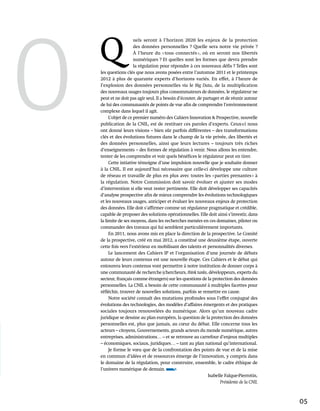 o    Q
                         uels seront à l’horizon 2020 les enjeux de la protection
                         des données personnelles ? Quelle sera notre vie privée ?
                         À l’heure du « tous connectés », où en seront nos libertés
                         numériques ? Et quelles sont les formes que devra prendre
                         la régulation pour répondre à ces nouveaux défis ? Telles sont
      les questions clés que nous avons posées entre l’automne 2011 et le printemps
      2012 à plus de quarante experts d’horizons variés. En effet, à l’heure de
      l’explosion des données personnelles via le Big Data, de la multiplication
      des nouveaux usages toujours plus consommateurs de données, le régulateur ne
      peut et ne doit pas agir seul. Il a besoin d’écouter, de partager et de réunir autour
      de lui des communautés de points de vue afin de comprendre l’environnement
      complexe dans lequel il agit.
           L’objet de ce premier numéro des Cahiers Innovation & Prospective, nouvelle
      publication de la CNIL, est de restituer ces paroles d’experts. Ceux-ci nous
      ont donné leurs visions – bien sûr parfois différentes – des transformations
      clés et des évolutions futures dans le champ de la vie privée, des libertés et
      des données personnelles, ainsi que leurs lectures – toujours très riches
      d’enseignements – des formes de régulation à venir. Nous allons les entendre,
      tenter de les comprendre et voir quels bénéfices le régulateur peut en tirer.
           Cette intiative témoigne d’une impulsion nouvelle que je souhaite donner
      à la CNIL. Il est aujourd’hui nécessaire que celle-ci développe une culture
      de réseau et travaille de plus en plus avec toutes les « parties prenantes » à
      la régulation. Notre Commission doit savoir évoluer et ajuster ses modes
      d’intervention si elle veut rester pertinente. Elle doit développer ses capacités
      d’analyse prospective afin de mieux comprendre les évolutions technologiques
      et les nouveaux usages, anticiper et évaluer les nouveaux enjeux de protection
      des données. Elle doit s’affirmer comme un régulateur pragmatique et crédible,
      capable de proposer des solutions opérationnelles. Elle doit ainsi s’investir, dans
      la limite de ses moyens, dans les recherches menées en ces domaines, piloter ou
      commander des travaux qui lui semblent particulièrement importants.
           En 2011, nous avons mis en place la direction de la prospective. Le Comité
      de la prospective, créé en mai 2012, a constitué une deuxième étape, ouverte
      cette fois vers l’extérieur en mobilisant des talents et personnalités diverses.
           Le lancement des Cahiers IP et l’organisation d’une journée de débats
      autour de leurs contenus est une nouvelle étape. Ces Cahiers et le débat qui
      entourera leurs contenus vont permettre à notre institution de donner corps à
      une communauté de recherche (chercheurs, think tanks, développeurs, experts du
      secteur, français comme étrangers) sur les questions de la protection des données
      personnelles. La CNIL a besoin de cette communauté à multiples facettes pour              ???
      réfléchir, trouver de nouvelles solutions, parfois se remettre en cause.
           Notre société connaît des mutations profondes sous l’effet conjugué des
      évolutions des technologies, des modèles d’affaires émergents et des pratiques
      sociales toujours renouvelées du numérique. Alors qu’un nouveau cadre
      juridique se dessine au plan européen, la question de la protection des données
      personnelles est, plus que jamais, au cœur du débat. Elle concerne tous les
      acteurs – citoyens, Gouvernements, grands acteurs du monde numérique, autres
      entreprises, administrations… – et se retrouve au carrefour d’enjeux multiples
    ???
      – économiques, sociaux, juridiques… – tant au plan national qu’international.
           Je forme le vœu que de la confrontation des points de vue et de la mise
      en commun d’idées et de ressources émerge de l’innovation, y compris dans
      le domaine de la régulation, pour construire, ensemble, le cadre éthique de
      l’univers numérique de demain.
                                                                 Isabelle Falque-Pierrotin,
                                                                        Présidente de la CNIL



                                                                                                  05
 