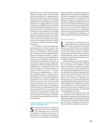 opérationnels en trouvant des moyens de les           compte des données, et aurait alors comme seule
adapter aux usages actuels. Ainsi, le véritable       obligation la mise à disposition de la plateforme.
enjeu est de permettre un rééquilibrage des           Il faudrait accompagner le statut d’hébergeur
asymétries d’informations existant entre les          par la mise en place d’une certification de la
organisations et les individus. Il ne s’agit plus     politique de l’organisme en matière de privacy. Il
d’appréhender le droit des personnes sur leurs        pourrait par exemple être obligé de fournir à un
données dans une logique défensive, ou comme          instant T et dans la durée les outils nécessaires à
un recours en cas de litige, mais bien d’instaurer    la protection des données personnelles (comme
de nouvelles modalités d’interactions entre les       le privacy by design, des comptes configurés par
acteurs. Au cœur de ces dernières se trouve le        défaut au strict minimum…). Et un argument
principe d’un accès transparent et symétrique         central dans la position de Paul-Olivier Gibert
aux données détenues. Dominique Cardon                repose sur la labellisation de l’hébergeur, un
appuie cette rénovation nécessaire où l’utilisa-      thème abondamment commenté par les experts.
teur pourrait décider des données à conserver ou
à effacer dans le CRM de l’opérateur par exemple,
au moyen d’une interface simple qui se présen-
                                                      Quid des labels ?


                                                      L 
terait comme un tableau de bord de ses données                e mécanisme de certification par les
personnelles.                                                 labels semble être un axe intéressant
     C’est d’ailleurs ce que Daniel Kaplan sou-               pour nombre d’experts. Pour Emmanuel
haite promouvoir au travers du projet « Mes           Kessous, un marché des labels est susceptible
Infos » de la Fing qui vise à rééquilibrer les rap-   de se développer dans la mesure où ils peuvent
ports entre les individus et les organisations        constituer un signal de confiance en véhicu-
(voir « La donnée au cœur des modèles d'affaires :    lant une réputation positive d’une entreprise.
demain, tous traders de données ? », page 15).        Le label représente ainsi une opportunité éco-
Partant du principe que les nouvelles données         nomique en particulier pour les entreprises qui
« ouvertes » sont des données personnelles, il        voudraient se différencier.
s’agit d’étendre la logique de l’Open Data à ces           Les labels peuvent aussi s’avérer dangereux
données (qui ne sont pas ouvertes au public mais      dans la mesure où ils peuvent être manipulés
uniquement à l’utilisateur qu’elles concernent).      par les entreprises. Pour Philippe Lemoine,
Techniquement, un moyen de faciliter l’accès          elles sont susceptibles d’adopter des comporte-
direct et transparent est de passer par des API       ments tactiques en vue d’être labellisées. Pour
(Application Programing Interface) — c’est-à-dire     cette raison, Nathalie Mallet-Poujol estime que
des interfaces de programmation — que l’on            leur crédibilité est fortement dépendante des
peut schématiser comme « une prise » que les          contrôles et des amendes associés. Elle ajoute
organisations mettraient à la disposition de          qu’il est nécessaire que le mécanisme de cer-
leurs utilisateurs, et sur laquelle ils pourraient    tification par les labels soit opposable. Yves
« se brancher » pour accéder et modifier leurs        Deswarte estime pour sa part que la labellisation
données. Le recours à une API rend ainsi les          est un dispositif incitatif mais qu’il demande des
données plus directement accessibles pour les         efforts importants de sensibilisation en direc-
utilisateurs en même temps qu’il suppose de           tion des utilisateurs. Si l’idée est séduisante, la
les délivrer dans un format standardisé, lisible      gouvernance peut s’avérer compliquée et sup-
par d’autres machines. En ce sens, militer pour       pose au préalable l’instauration d’un référentiel
l’ouverture d’API ne renvoie pas seulement à une      avec homologation de la CNIL.
architecture technique mais à un design plus               Finalement, Emmanuel Kessous ouvre une
général facilitant la réutilisation des données       voie intermédiaire avec l’instauration d’un socle
en les délivrant dans un format qui favorise leur     légal minimal complété par plusieurs niveaux de
interopérabilité.                                     labellisation possibles. Les entreprises pourraient
                                                      de cette manière être incitées à aller vers le label
                                                      pour acter de leur transparence et de leur excel-
Vers de nouvelles responsabilités                     lence en matière de traitement des données.
pour les hébergeurs ?


S 
       elon Paul-Olivier Gibert, il faudrait ins-
       taurer dans la loi un statut spécifique
       pour l’hébergeur qui ne serait pas
responsable du traitement des données. De
cette manière, il n’aurait pas la possibilité de
conserver un droit d’utilisation pour son propre


                                                                                                             53
 