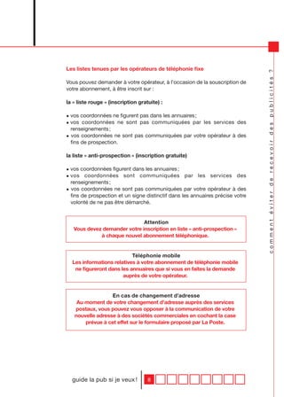 Les listes tenues par les opérateurs de téléphonie fixe




                                                                                comment éviter de recevoir des publicités ?
Vous pouvez demander à votre opérateur, à l’occasion de la souscription de
votre abonnement, à être inscrit sur :

la « liste rouge » (inscription gratuite) :

• vos coordonnées ne figurent pas dans les annuaires ;
• vos coordonnées ne sont pas communiquées par les services des
  renseignements ;
• vos coordonnées ne sont pas communiquées par votre opérateur à des
  fins de prospection.

la liste « anti-prospection » (inscription gratuite)

• vos coordonnées figurent dans les annuaires ;
• vos coordonnées sont communiquées par les services des
  renseignements ;
• vos coordonnées ne sont pas communiquées par votre opérateur à des
  fins de prospection et un signe distinctif dans les annuaires précise votre
  volonté de ne pas être démarché.


                              Attention
   Vous devez demander votre inscription en liste « anti-prospection »
             à chaque nouvel abonnement téléphonique.


                           Téléphonie mobile
  Les informations relatives à votre abonnement de téléphonie mobile
   ne figureront dans les annuaires que si vous en faites la demande
                       auprès de votre opérateur.


                  En cas de changement d’adresse
    Au moment de votre changement d’adresse auprès des services
   postaux, vous pouvez vous opposer à la communication de votre
   nouvelle adresse à des sociétés commerciales en cochant la case
       prévue à cet effet sur le formulaire proposé par La Poste.




  guide la pub si je veux !         8
 