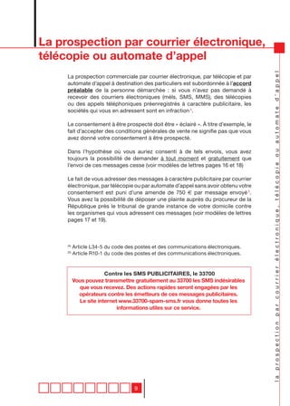 La prospection par courrier électronique,
télécopie ou automate d’appel




                                                                                     la prospection par courrier électronique, télécopie ou automate d’appel
     La prospection commerciale par courrier électronique, par télécopie et par
     automate d’appel à destination des particuliers est subordonnée à l’accord
     préalable de la personne démarchée : si vous n’avez pas demandé à
     recevoir des courriers électroniques (méls, SMS, MMS), des télécopies
     ou des appels téléphoniques préenregistrés à caractère publicitaire, les
     sociétés qui vous en adressent sont en infraction 4.

     Le consentement à être prospecté doit être « éclairé ». à titre d’exemple, le
     fait d’accepter des conditions générales de vente ne signifie pas que vous
     avez donné votre consentement à être prospecté.

     Dans l’hypothèse où vous auriez consenti à de tels envois, vous avez
     toujours la possibilité de demander à tout moment et gratuitement que
     l’envoi de ces messages cesse (voir modèles de lettres pages 16 et 18)

     Le fait de vous adresser des messages à caractère publicitaire par courrier
     électronique, par télécopie ou par automate d’appel sans avoir obtenu votre
     consentement est puni d’une amende de 750 € par message envoyé 5.
     Vous avez la possibilité de déposer une plainte auprès du procureur de la
     République près le tribunal de grande instance de votre domicile contre
     les organismes qui vous adressent ces messages (voir modèles de lettres
     pages 17 et 19).



     (4)
           Article L34-5 du code des postes et des communications électroniques.
     (5)
           Article R10-1 du code des postes et des communications électroniques.



                        Contre les SMS PUBLICITAIRES, le 33700
           Vous pouvez transmettre gratuitement au 33700 les SMS indésirables
             que vous recevez. Des actions rapides seront engagées par les
             opérateurs contre les émetteurs de ces messages publicitaires.
             Le site internet www.33700-spam-sms.fr vous donne toutes les
                             informations utiles sur ce service.




                                    9
 