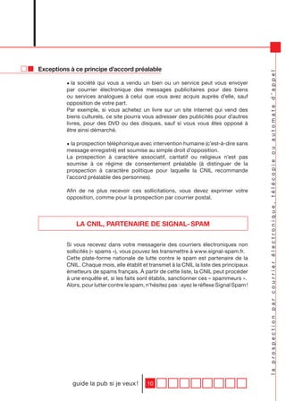 Exceptions à ce principe d’accord préalable




                                                                                            la prospection par courrier électronique, télécopie ou automate d’appel
         • la société qui vous a vendu un bien ou un service peut vous envoyer
         par courrier électronique des messages publicitaires pour des biens
         ou services analogues à celui que vous avez acquis auprès d’elle, sauf
         opposition de votre part.
         Par exemple, si vous achetez un livre sur un site internet qui vend des
         biens culturels, ce site pourra vous adresser des publicités pour d’autres
         livres, pour des DVD ou des disques, sauf si vous vous êtes opposé à
         être ainsi démarché.

         • la prospection téléphonique avec intervention humaine (c’est-à-dire sans
         message enregistré) est soumise au simple droit d’opposition.
         La prospection à caractère associatif, caritatif ou religieux n’est pas
         soumise à ce régime de consentement préalable (à distinguer de la
         prospection à caractère politique pour laquelle la CNIL recommande
         l’accord préalable des personnes).

         Afin de ne plus recevoir ces sollicitations, vous devez exprimer votre
         opposition, comme pour la prospection par courrier postal.




             LA CNIL, PARTENAIRE DE SIGNAL- SPAM

         Si vous recevez dans votre messagerie des courriers électroniques non
         sollicités (« spams »), vous pouvez les transmettre à www.signal-spam.fr.
         Cette plate-forme nationale de lutte contre le spam est partenaire de la
         CNIL. Chaque mois, elle établit et transmet à la CNIL la liste des principaux
         émetteurs de spams français. à partir de cette liste, la CNIL peut procéder
         à une enquête et, si les faits sont établis, sanctionner ces « spammeurs ».
         Alors, pour lutter contre le spam, n’hésitez pas : ayez le réflexe Signal Spam !




            guide la pub si je veux !       10
 