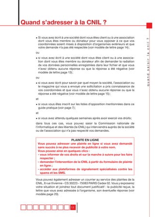Quand s’adresser à la CNIL ?

    • Si vous avez écrit à une société dont vous êtes client ou à une association




                                                                                      quand saisir la cnil ?
      dont vous êtes membre ou donateur pour vous opposer à ce que vos
      coordonnées soient mises à disposition d’organismes extérieurs et que
      votre demande n’a pas été respectée (voir modèle de lettre page 14) ;
    ou
    • si vous avez écrit à une société dont vous êtes client ou à une associa-
      tion dont vous êtes membre ou donateur afin de demander la radiation
      de vos données personnelles enregistrées dans leur fichier et que vous
      n’avez obtenu aucune réponse ou que la réponse a été négative (voir
      modèle de lettre page 13) ;
    ou
    • si vous avez écrit pour savoir par quel moyen la société, l’association ou
      le magazine qui vous a envoyé une sollicitation a pris connaissance de
      vos coordonnées et que vous n’avez obtenu aucune réponse ou que la
      réponse a été négative (voir modèle de lettre page 15) ;
    et
    • si vous vous êtes inscrit sur les listes d’opposition mentionnées dans ce
      guide pratique (voir page 7) ;
    et
    • si vous avez attendu quelques semaines après avoir exercé vos droits ;
    dans tous ces cas, vous pouvez saisir la Commission nationale de
    l’informatique et des libertés (la CNIL) qui interviendra auprès de la société
    ou de l’association qui n’a pas respecté vos demandes.


                             PLAINTE EN LIGNE
     Vous pouvez adresser une plainte en ligne si vous avez demandé
     sans succès à ne plus recevoir de publicité à votre nom.
     Vous pouvez ainsi en quelques clics :
     - vous informer de vos droits et sur la marche à suivre pour les faire
       respecter ;
     - demander l’intervention de la CNIL à partir du formulaire de plainte
       en ligne ;
     - accèder aux plateformes de signalement spécialisées contre les
       spams et les SMS.

    Vous pouvez également adresser un courrier au service des plaintes de la
    CNIL, 8 rue Vivienne - CS 30223 - 75083 PARIS Cedex 02. Vous y exposerez
    votre situation et joindrez tout document justificatif : la publicité reçue, la
    lettre que vous avez adressée à l’organisme, son éventuelle réponse (voir
    modèle page 20).



                                11
 