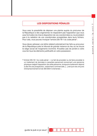 LES DISPOSITIONS PÉNALES




                                                                                      quand saisir la cnil ?
Vous avez la possibilité de déposer une plainte auprès du procureur de
la République si des organismes ne respectent pas l’opposition que vous
avez formulée à la mise à disposition de vos coordonnées ou ne procèdent
pas à la radiation de vos coordonnées enregistrées dans leurs fichiers.
Pour cela, vous pouvez invoquer l’article 226-18-1 du code pénal 6.

Vous devez adresser une lettre relatant précisément les faits au procureur
de la République près le tribunal de grande instance du lieu où se trouve
le siège social de l’organisme incriminé. N’oubliez pas de joindre à votre
courrier tous les éléments justificatifs en votre possession.



(6)
      Article 226-18-1 du code pénal : « Le fait de procéder ou de faire procéder à
      un traitement de données à caractère personnel concernant une personne
      physique malgré l’opposition de cette personne, lorsque le traitement répond
      à des fins de prospection, notamment commerciale, […] est puni de cinq ans
      d’emprisonnement et de 300 000 € d’amende ».




      guide la pub si je veux !        12
 