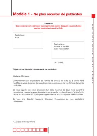 Modèle 1 - Ne plus recevoir de publicités

                                     Attention




                                                                                          modèle 1 - ne plus recevoir de publicités
   Ces courriers sont à adresser aux organismes auprès desquels vous souhaitez
                         exercer vos droits et non à la CNIL.


  Expéditeur :
  Vous


                                                 Destinataire :
                                                 Nom de la société
                                                 ou de l’association




                                                 Le … (date),


Objet : Je ne souhaite plus recevoir de publicités


Madame, Monsieur,

Conformément aux dispositions de l’article 38 alinéa 2 de la loi du 6 janvier 1978
modifiée, je vous demande de supprimer mes coordonnées de vos fichiers d’envoi de
publicités.

Je vous rappelle que vous disposez d’un délai maximal de deux mois suivant la
réception de ce courrier pour répondre à ma demande, conformément à l’article 94 du
décret du 20 octobre 2005 pris pour l’application de la loi du 6 janvier 1978 modifiée.

Je vous prie d’agréer, Madame, Monsieur, l’expression de mes salutations
distinguées.




P.J. : votre dernière publicité



                                      13
 