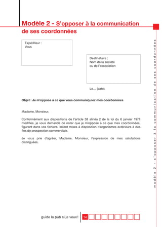 Modèle 2 - S’opposer à la communication
de ses coordonnées




                                                                                       modèle 2 - s’opposer à la communication de ses coordonnées
  Expéditeur :
  Vous


                                                Destinataire :
                                                Nom de la société
                                                ou de l’association




                                                Le… (date),


Objet : Je m’oppose à ce que vous communiquiez mes coordonnées


Madame, Monsieur,

Conformément aux dispositions de l’article 38 alinéa 2 de la loi du 6 janvier 1978
modifiée, je vous demande de noter que je m’oppose à ce que mes coordonnées,
figurant dans vos fichiers, soient mises à disposition d’organismes extérieurs à des
fins de prospection commerciale.

Je vous prie d’agréer, Madame, Monsieur, l’expression de mes salutations
distinguées.




             guide la pub si je veux !     14
 