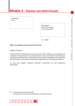 Modèle 3 - Exercer son droit d’accès

  Expéditeur :




                                                                                            modèle 3 - exercer son droit d’accès
  Vous


                                                     Destinataire :
                                                     Nom de la société
                                                     ou de l’association




                                                     Le… (date),


Objet : Je souhaite exercer mon droit d’accès


Madame, Monsieur,

Conformément à l’article 39 de la loi du 6 janvier 1978 modifiée, je vous demande de
m’indiquer si des données me concernant figurent dans vos fichiers informatisés ou
manuels et dans l’affirmative, me faire parvenir une copie en langage clair de l’ensemble
de ces données, ainsi que toute information disponible quant à l’origine de celles-ci.

Je vous prie d’agréer, Madame, Monsieur, l’expression de mes salutations
distinguées.




P.J. - photocopie d’une pièce d’identité
     - éventuellement votre dernière publicité avec l’étiquette adresse




                                         15
 