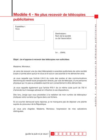 Modèle 4 - Ne plus recevoir de télécopies
publicitaires




                                                                                           modèle 4 - ne plus recevoir de télécopies publicitaires
  Expéditeur :
  Vous

                                                  Destinataire :
                                                  Nom de la société
                                                  ou de l’association




                                                  Le … (date),


Objet : Je m’oppose à recevoir des télécopies non sollicitées


Madame, Monsieur,

Je viens de recevoir une (ou des) télécopie(s) à caractère publicitaire de votre société
(copie ci-jointe) alors que je ne vous ai en aucun cas autorisé à me démarcher ainsi.

Je vous rappelle que l’article L34-5 du code des postes et des communications
électroniques interdit toute prospection directe, par voie de télécopie, d’une personne
physique qui n’a pas au préalable exprimé son consentement à être démarchée.

Je vous rappelle également que l’article R10-1 de ce même code punit de 750 €
d’amende tout message adressé en infraction à ces dispositions.

Dès lors, j’exige que vous procédiez à la radiation de mon numéro de télécopieur
(indiquez votre numéro) qui figure dans vos fichiers.

Si ce courrier demeurait sans réponse, je ne manquerai pas de déposer une plainte
auprès du procureur de la République.

Je vous prie d’agréer, Madame, Monsieur, l’expression de mes salutations
distinguées.




              guide la pub si je veux !      16
 