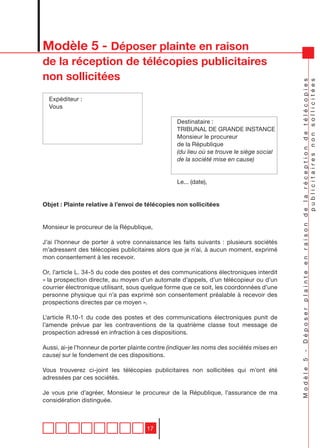 Modèle 5 - Déposer plainte en raison
de la réception de télécopies publicitaires
non sollicitées




                                                                                           Modèle 5 - Déposer plainte en raison de la réception de télécopies
                                                                                                                                 publicitaires non sollicitées
  Expéditeur :
  Vous

                                                  Destinataire :
                                                  TRIBUNAL DE GRANDE INSTANCE
                                                  Monsieur le procureur
                                                  de la République
                                                  (du lieu où se trouve le siège social
                                                  de la société mise en cause)


                                                  Le... (date),


Objet : Plainte relative à l’envoi de télécopies non sollicitées


Monsieur le procureur de la République,

J’ai l’honneur de porter à votre connaissance les faits suivants : plusieurs sociétés
m’adressent des télécopies publicitaires alors que je n’ai, à aucun moment, exprimé
mon consentement à les recevoir.

Or, l’article L. 34-5 du code des postes et des communications électroniques interdit
« la prospection directe, au moyen d’un automate d’appels, d’un télécopieur ou d’un
courrier électronique utilisant, sous quelque forme que ce soit, les coordonnées d’une
personne physique qui n’a pas exprimé son consentement préalable à recevoir des
prospections directes par ce moyen ».

L’article R.10-1 du code des postes et des communications électroniques punit de
l’amende prévue par les contraventions de la quatrième classe tout message de
prospection adressé en infraction à ces dispositions.

Aussi, ai-je l’honneur de porter plainte contre (indiquer les noms des sociétés mises en
cause) sur le fondement de ces dispositions.

Vous trouverez ci-joint les télécopies publicitaires non sollicitées qui m’ont été
adressées par ces sociétés.

Je vous prie d’agréer, Monsieur le procureur de la République, l’assurance de ma
considération distinguée.



                                       17
 