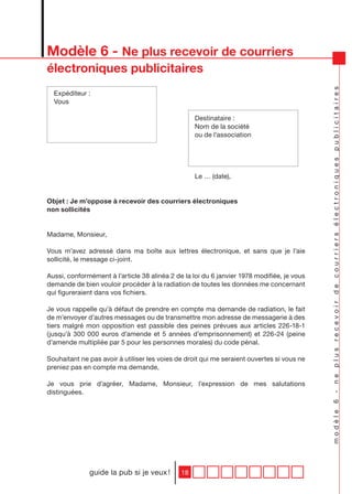 Modèle 6 - Ne plus recevoir de courriers
électroniques publicitaires




                                                                                            modèle 6 - ne plus recevoir de courriers électroniques publicitaires
  Expéditeur :
  Vous

                                                   Destinataire :
                                                   Nom de la société
                                                   ou de l’association




                                                   Le … (date),


Objet : Je m’oppose à recevoir des courriers électroniques
non sollicités


Madame, Monsieur,

Vous m’avez adressé dans ma boîte aux lettres électronique, et sans que je l’aie
sollicité, le message ci-joint.

Aussi, conformément à l’article 38 alinéa 2 de la loi du 6 janvier 1978 modifiée, je vous
demande de bien vouloir procéder à la radiation de toutes les données me concernant
qui figureraient dans vos fichiers.

Je vous rappelle qu’à défaut de prendre en compte ma demande de radiation, le fait
de m’envoyer d’autres messages ou de transmettre mon adresse de messagerie à des
tiers malgré mon opposition est passible des peines prévues aux articles 226-18-1
(jusqu’à 300 000 euros d’amende et 5 années d’emprisonnement) et 226-24 (peine
d’amende multipliée par 5 pour les personnes morales) du code pénal.

Souhaitant ne pas avoir à utiliser les voies de droit qui me seraient ouvertes si vous ne
preniez pas en compte ma demande,

Je vous prie d’agréer, Madame, Monsieur, l’expression de mes salutations
distinguées.




              guide la pub si je veux !       18
 
