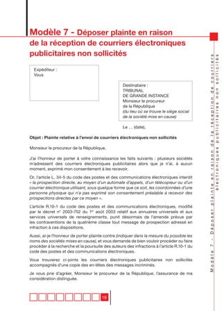 Modèle 7 - Déposer plainte en raison
de la réception de courriers électroniques
publicitaires non sollicités




                                                                                            Modèle 7 - Déposer plainte en raison de la réception de courriers
                                                                                                                    électroniques publicitaires non sollicités
  Expéditeur :
  Vous

                                                  Destinataire :
                                                  TRIBUNAL
                                                  DE GRANDE INSTANCE
                                                  Monsieur le procureur
                                                  de la République
                                                  (du lieu où se trouve le siège social
                                                  de la société mise en cause)

                                                  Le … (date),

Objet : Plainte relative à l’envoi de courriers électroniques non sollicités

Monsieur le procureur de la République,

J’ai l’honneur de porter à votre connaissance les faits suivants : plusieurs sociétés
m’adressent des courriers électroniques publicitaires alors que je n’ai, à aucun
moment, exprimé mon consentement à les recevoir.

Or, l’article L. 34-5 du code des postes et des communications électroniques interdit
« la prospection directe, au moyen d’un automate d’appels, d’un télécopieur ou d’un
courrier électronique utilisant, sous quelque forme que ce soit, les coordonnées d’une
personne physique qui n’a pas exprimé son consentement préalable à recevoir des
prospections directes par ce moyen ».

L’article R.10-1 du code des postes et des communications électroniques, modifié
par le décret n° 2003-752 du 1er août 2003 relatif aux annuaires universels et aux
services universels de renseignements, punit désormais de l’amende prévue par
les contraventions de la quatrième classe tout message de prospection adressé en
infraction à ces dispositions.

Aussi, ai-je l’honneur de porter plainte contre (indiquer dans la mesure du possible les
noms des sociétés mises en cause), et vous demande de bien vouloir procéder ou faire
procéder à la recherche et la poursuite des auteurs des infractions à l’article R.10-1 du
code des postes et des communications électroniques.

Vous trouverez ci-joints les courriers électroniques publicitaires non sollicités
accompagnés d’une copie des en-têtes des messages incriminés.

Je vous prie d’agréer, Monsieur le procureur de la République, l’assurance de ma
considération distinguée.



                                       19
 