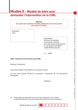 Modèle 8 - Modèle de lettre pour
demander l’intervention de la CNIL




                                                                                            modèle 8 - modèle de lettre pour demander l’intervention de la cnil
                                       Attention
         Ce courrier est à adresser à la CNIL uniquement si vous avez exercé
                                sans succès vos droits.


  Expéditeur :
  Vous


                                                        Destinataire :
                                                        Monsieur le président
                                                        Commission nationale
                                                        de l’informatique et des libertés
                                                        8, rue Vivienne-CS 30223
                                                        75083 PARIS Cedex 02


                                                        Le … (date),


Objet : Demande d’intervention de la CNIL


Monsieur le président,


Je souhaite appeler votre attention sur les faits suivants.

Je vous prie d’agréer, Monsieur le président, l’expression de mes salutations
distinguées.


                                                        Signature




PJ : - Photocopies des échanges de courriers avec l’organisme mis en cause.
     - Justificatif d’identité en cas de demande de droit d’accès ou de rectification.



               guide la pub si je veux !         20
 